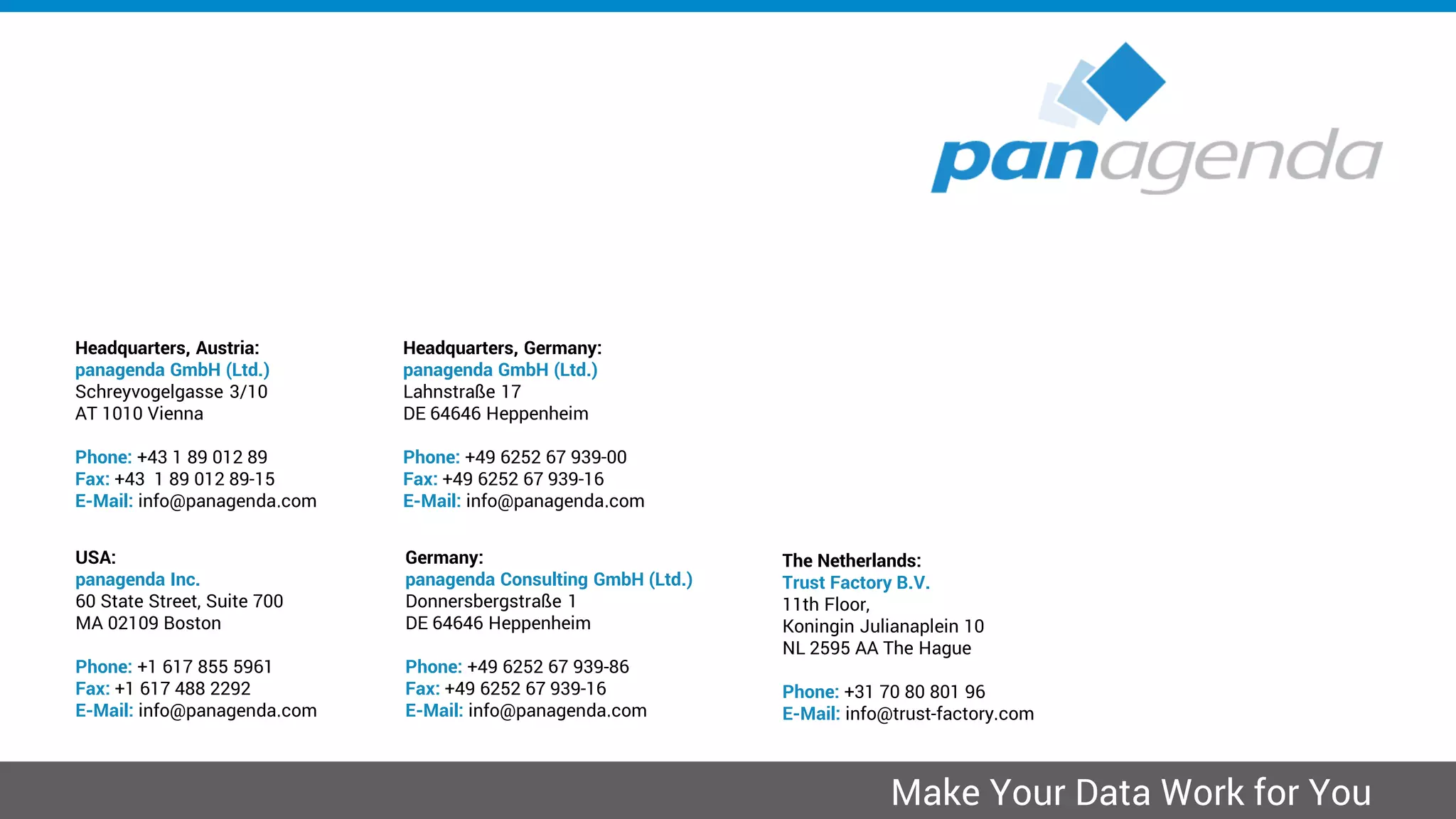 Headquarters, Austria:
panagenda GmbH (Ltd.)
Schreyvogelgasse 3/10
AT 1010 Vienna
Phone: +43 1 89 012 89
Fax: +43 1 89 012 89-15
E-Mail: info@panagenda.com
Headquarters, Germany:
panagenda GmbH (Ltd.)
Lahnstraße 17
DE 64646 Heppenheim
Phone: +49 6252 67 939-00
Fax: +49 6252 67 939-16
E-Mail: info@panagenda.com
USA:
panagenda Inc.
60 State Street, Suite 700
MA 02109 Boston
Phone: +1 617 855 5961
Fax: +1 617 488 2292
E-Mail: info@panagenda.com
Germany:
panagenda Consulting GmbH (Ltd.)
Donnersbergstraße 1
DE 64646 Heppenheim
Phone: +49 6252 67 939-86
Fax: +49 6252 67 939-16
E-Mail: info@panagenda.com
The Netherlands:
Trust Factory B.V.
11th Floor,
Koningin Julianaplein 10
NL 2595 AA The Hague
Phone: +31 70 80 801 96
E-Mail: info@trust-factory.com
© 2007-2015 panagenda
Make Your Data Work for You
 