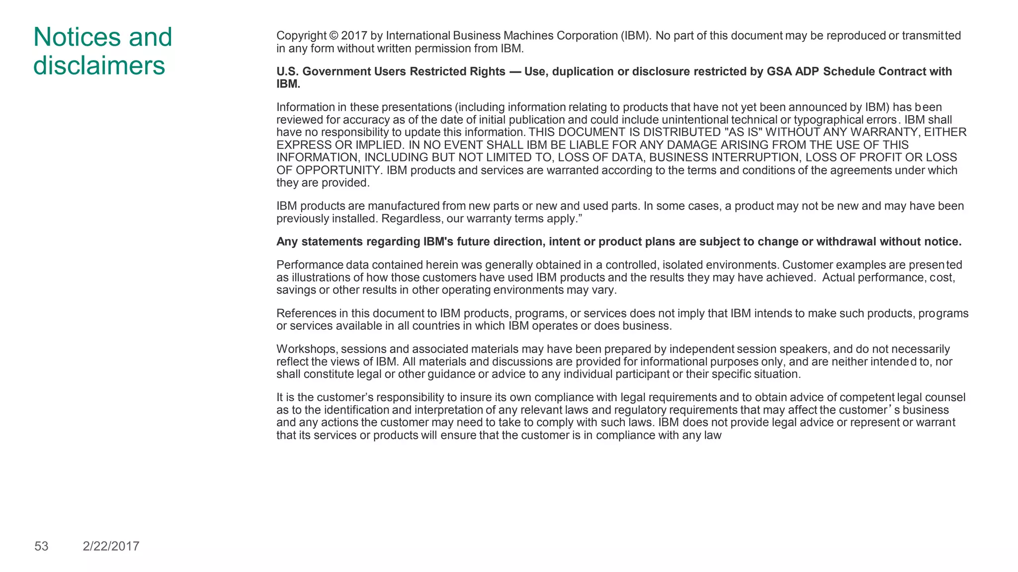 Notices and
disclaimers
Copyright © 2017 by International Business Machines Corporation (IBM). No part of this document may be reproduced or transmitted
in any form without written permission from IBM.
U.S. Government Users Restricted Rights — Use, duplication or disclosure restricted by GSA ADP Schedule Contract with
IBM.
Information in these presentations (including information relating to products that have not yet been announced by IBM) has been
reviewed for accuracy as of the date of initial publication and could include unintentional technical or typographical errors. IBM shall
have no responsibility to update this information. THIS DOCUMENT IS DISTRIBUTED "AS IS" WITHOUT ANY WARRANTY, EITHER
EXPRESS OR IMPLIED. IN NO EVENT SHALL IBM BE LIABLE FOR ANY DAMAGE ARISING FROM THE USE OF THIS
INFORMATION, INCLUDING BUT NOT LIMITED TO, LOSS OF DATA, BUSINESS INTERRUPTION, LOSS OF PROFIT OR LOSS
OF OPPORTUNITY. IBM products and services are warranted according to the terms and conditions of the agreements under which
they are provided.
IBM products are manufactured from new parts or new and used parts. In some cases, a product may not be new and may have been
previously installed. Regardless, our warranty terms apply.”
Any statements regarding IBM's future direction, intent or product plans are subject to change or withdrawal without notice.
Performance data contained herein was generally obtained in a controlled, isolated environments. Customer examples are presented
as illustrations of how those customers have used IBM products and the results they may have achieved. Actual performance, cost,
savings or other results in other operating environments may vary.
References in this document to IBM products, programs, or services does not imply that IBM intends to make such products, programs
or services available in all countries in which IBM operates or does business.
Workshops, sessions and associated materials may have been prepared by independent session speakers, and do not necessarily
reflect the views of IBM. All materials and discussions are provided for informational purposes only, and are neither intended to, nor
shall constitute legal or other guidance or advice to any individual participant or their specific situation.
It is the customer’s responsibility to insure its own compliance with legal requirements and to obtain advice of competent legal counsel
as to the identification and interpretation of any relevant laws and regulatory requirements that may affect the customer’s business
and any actions the customer may need to take to comply with such laws. IBM does not provide legal advice or represent or warrant
that its services or products will ensure that the customer is in compliance with any law
53 2/22/2017
 