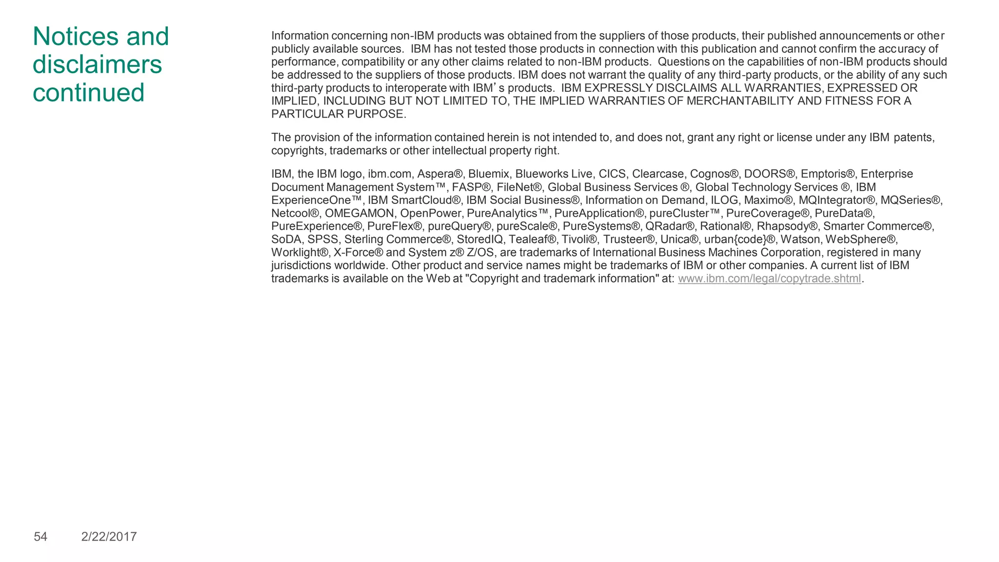 Notices and
disclaimers
continued
Information concerning non-IBM products was obtained from the suppliers of those products, their published announcements or other
publicly available sources. IBM has not tested those products in connection with this publication and cannot confirm the accuracy of
performance, compatibility or any other claims related to non-IBM products. Questions on the capabilities of non-IBM products should
be addressed to the suppliers of those products. IBM does not warrant the quality of any third-party products, or the ability of any such
third-party products to interoperate with IBM’s products. IBM EXPRESSLY DISCLAIMS ALL WARRANTIES, EXPRESSED OR
IMPLIED, INCLUDING BUT NOT LIMITED TO, THE IMPLIED WARRANTIES OF MERCHANTABILITY AND FITNESS FOR A
PARTICULAR PURPOSE.
The provision of the information contained herein is not intended to, and does not, grant any right or license under any IBM patents,
copyrights, trademarks or other intellectual property right.
IBM, the IBM logo, ibm.com, Aspera®, Bluemix, Blueworks Live, CICS, Clearcase, Cognos®, DOORS®, Emptoris®, Enterprise
Document Management System™, FASP®, FileNet®, Global Business Services ®, Global Technology Services ®, IBM
ExperienceOne™, IBM SmartCloud®, IBM Social Business®, Information on Demand, ILOG, Maximo®, MQIntegrator®, MQSeries®,
Netcool®, OMEGAMON, OpenPower, PureAnalytics™, PureApplication®, pureCluster™, PureCoverage®, PureData®,
PureExperience®, PureFlex®, pureQuery®, pureScale®, PureSystems®, QRadar®, Rational®, Rhapsody®, Smarter Commerce®,
SoDA, SPSS, Sterling Commerce®, StoredIQ, Tealeaf®, Tivoli®, Trusteer®, Unica®, urban{code}®, Watson, WebSphere®,
Worklight®, X-Force® and System z® Z/OS, are trademarks of International Business Machines Corporation, registered in many
jurisdictions worldwide. Other product and service names might be trademarks of IBM or other companies. A current list of IBM
trademarks is available on the Web at "Copyright and trademark information" at: www.ibm.com/legal/copytrade.shtml.
54 2/22/2017
 