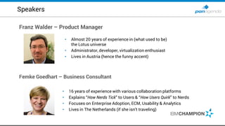 Franz Walder – Product Manager
Femke Goedhart – Business Consultant
• 16 years of experience with various collaboration platforms
• Explains “How Nerds Tick” to Users & “How Users Quirk” to Nerds
• Focuses on Enterprise Adoption, ECM, Usability & Analytics
• Lives in The Netherlands (if she isn’t traveling)
Speakers
• Almost 20 years of experience in (what used to be)
the Lotus universe
• Administrator, developer, virtualization enthusiast
• Lives in Austria (hence the funny accent)
 