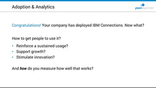 Adoption & Analytics
Congratulations! Your company has deployed IBM Connections. Now what?
How to get people to use it?
• Reinforce a sustained usage?
• Support growth?
• Stimulate innovation?
And how do you measure how well that works?
 