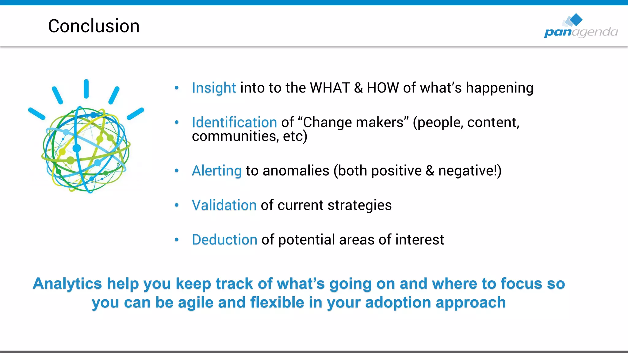 • Insight into to the WHAT & HOW of what’s happening
• Identification of “Change makers” (people, content,
communities, etc)
• Alerting to anomalies (both positive & negative!)
• Validation of current strategies
• Deduction of potential areas of interest
Conclusion
Analytics help you keep track of what’s going on and where to focus so
you can be agile and flexible in your adoption approach
 