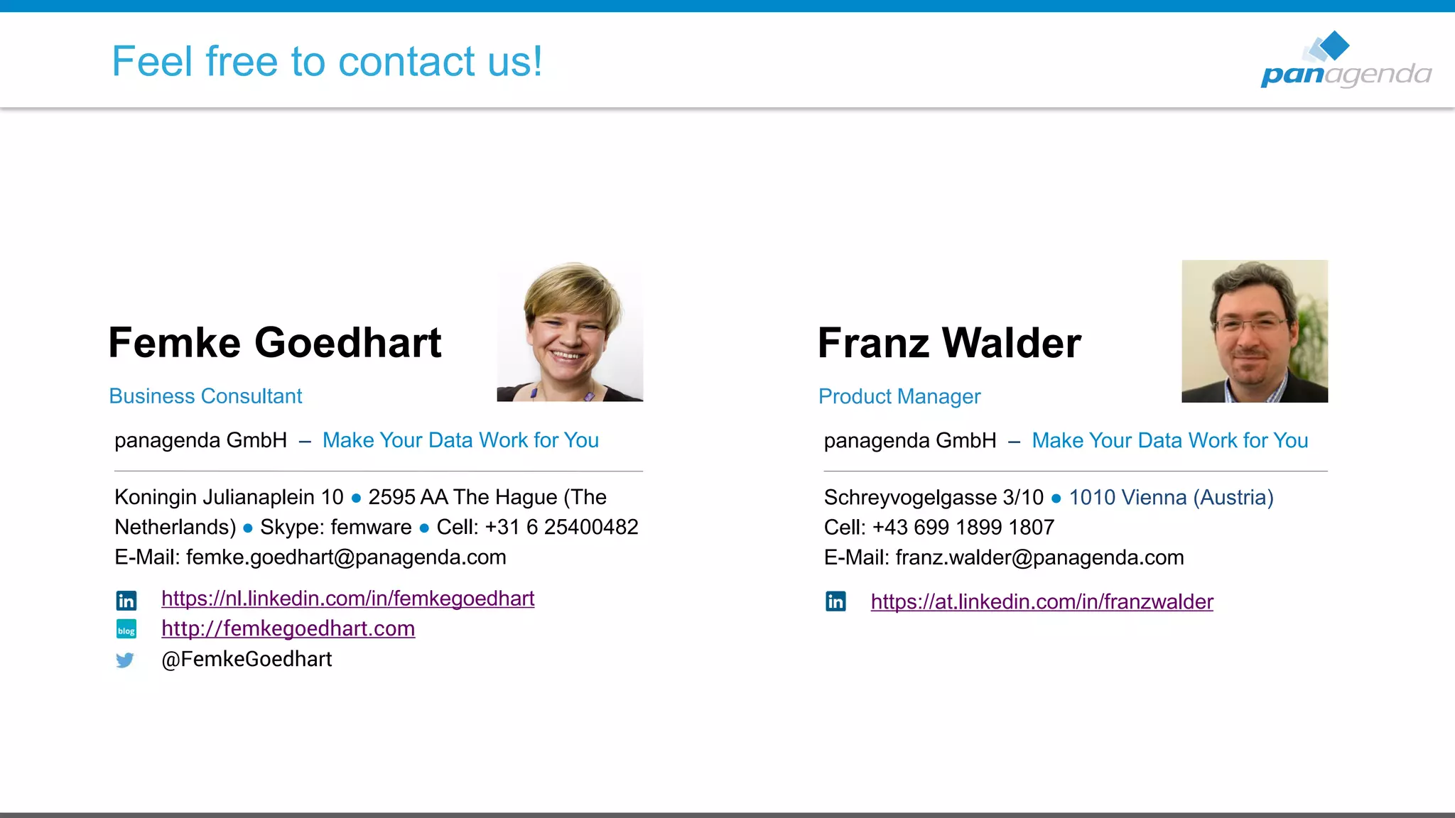 panagenda GmbH – Make Your Data Work for You
Koningin Julianaplein 10 ● 2595 AA The Hague (The
Netherlands) ● Skype: femware ● Cell: +31 6 25400482
E-Mail: femke.goedhart@panagenda.com
Femke Goedhart
Business Consultant
panagenda GmbH – Make Your Data Work for You
Schreyvogelgasse 3/10 ● 1010 Vienna (Austria)
Cell: +43 699 1899 1807
E-Mail: franz.walder@panagenda.com
Franz Walder
Product Manager
Feel free to contact us!
https://nl.linkedin.com/in/femkegoedhart
http://femkegoedhart.com
@FemkeGoedhart
https://at.linkedin.com/in/franzwalder
 