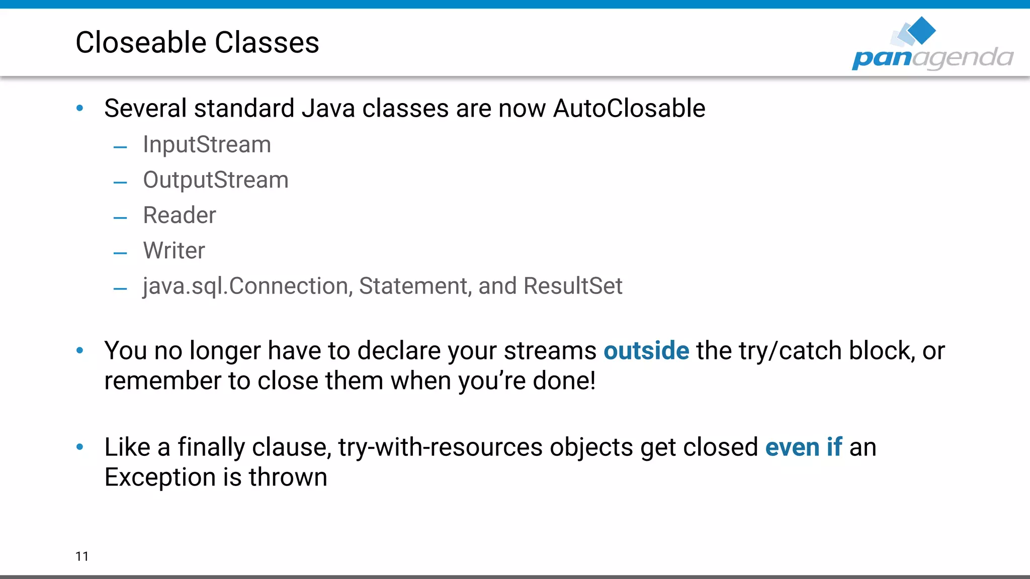Closeable Classes
• Several standard Java classes are now AutoClosable
– InputStream
– OutputStream
– Reader
– Writer
– java.sql.Connection, Statement, and ResultSet 
• You no longer have to declare your streams outside the try/catch block, or
remember to close them when you’re done! 
• Like a finally clause, try-with-resources objects get closed even if an
Exception is thrown
11
 