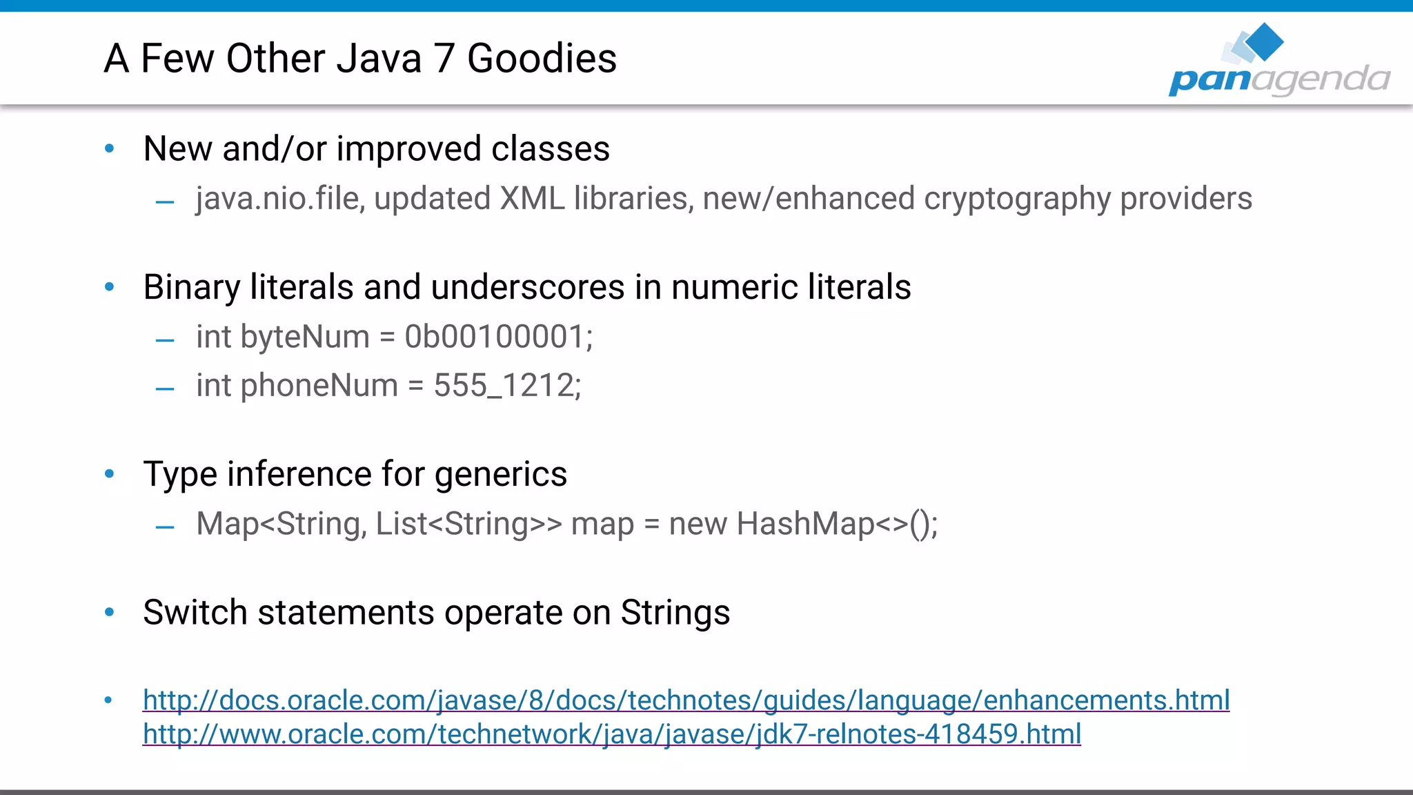 A Few Other Java 7 Goodies
• New and/or improved classes
– java.nio.file, updated XML libraries, new/enhanced cryptography providers 
• Binary literals and underscores in numeric literals
– int byteNum = 0b00100001;
– int phoneNum = 555_1212; 
• Type inference for generics
– Map<String, List<String>> map = new HashMap<>(); 
• Switch statements operate on Strings 
• http://docs.oracle.com/javase/8/docs/technotes/guides/language/enhancements.html  
http://www.oracle.com/technetwork/java/javase/jdk7-relnotes-418459.html
 