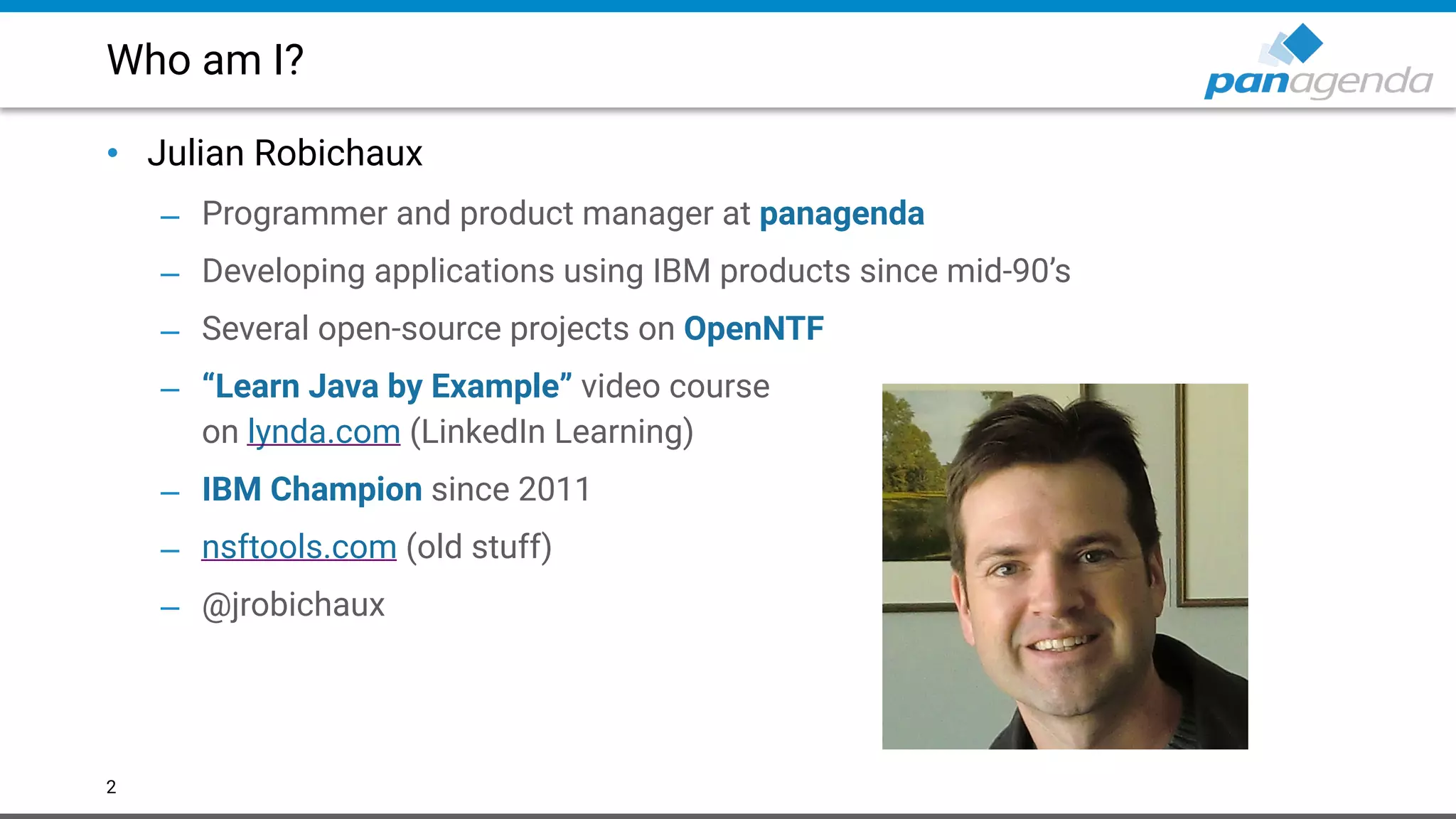 Who am I?
• Julian Robichaux
– Programmer and product manager at panagenda
– Developing applications using IBM products since mid-90’s
– Several open-source projects on OpenNTF
– “Learn Java by Example” video course  
on lynda.com (LinkedIn Learning)
– IBM Champion since 2011
– nsftools.com (old stuff)
– @jrobichaux
2
 