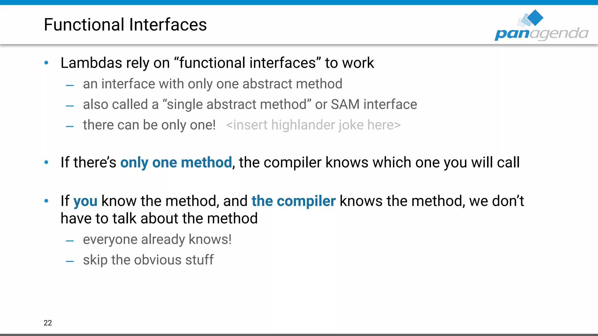 Functional Interfaces
• Lambdas rely on “functional interfaces” to work
– an interface with only one abstract method
– also called a “single abstract method” or SAM interface
– there can be only one! <insert highlander joke here> 
• If there’s only one method, the compiler knows which one you will call 
• If you know the method, and the compiler knows the method, we don’t
have to talk about the method
– everyone already knows!
– skip the obvious stuff
22
 