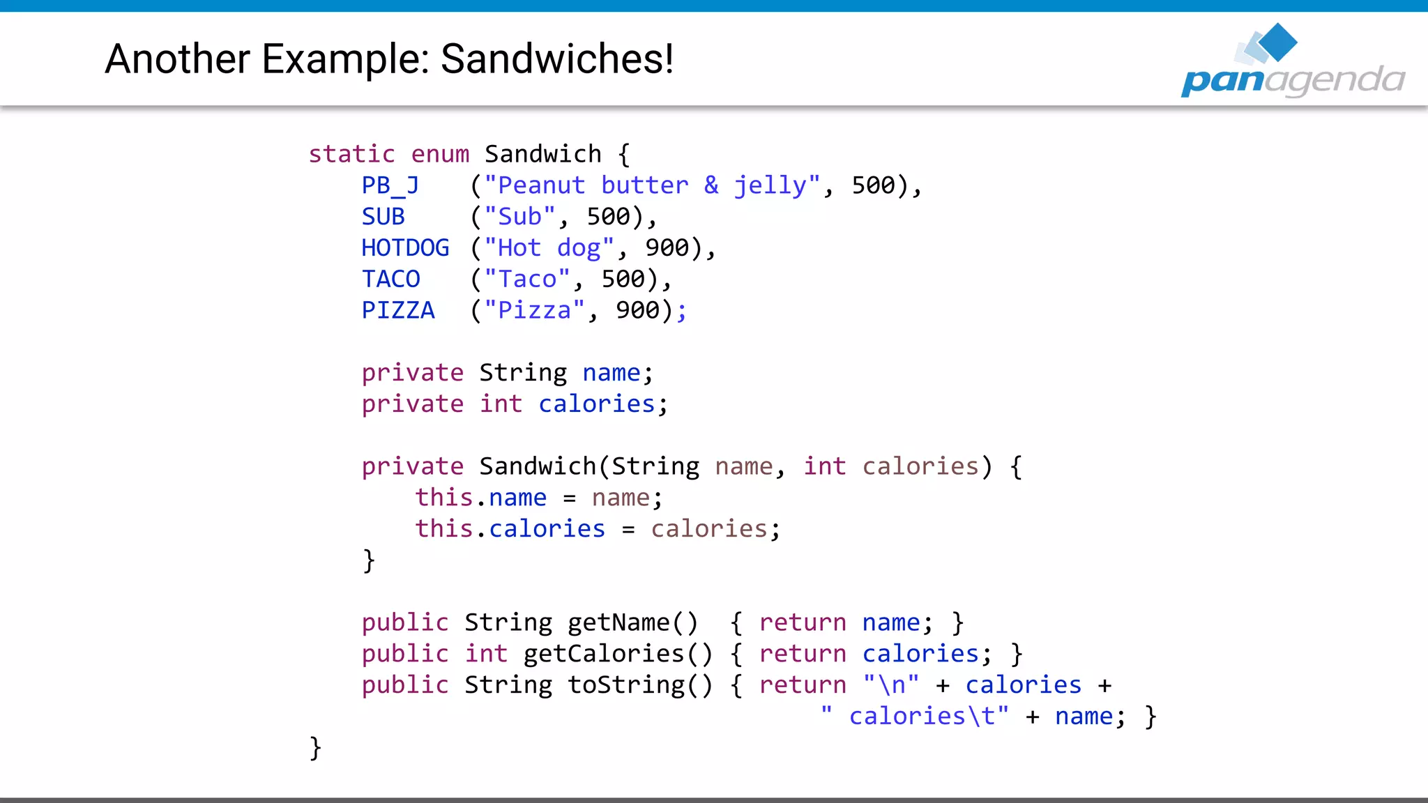 Another Example: Sandwiches!
static enum Sandwich {
PB_J ("Peanut butter & jelly", 500),
SUB ("Sub", 500),
HOTDOG ("Hot dog", 900),
TACO ("Taco", 500),
PIZZA ("Pizza", 900);
private String name;
private int calories;
private Sandwich(String name, int calories) {
this.name = name;
this.calories = calories;
}
public String getName() { return name; }
public int getCalories() { return calories; }
public String toString() { return "n" + calories +
" caloriest" + name; }
}
 