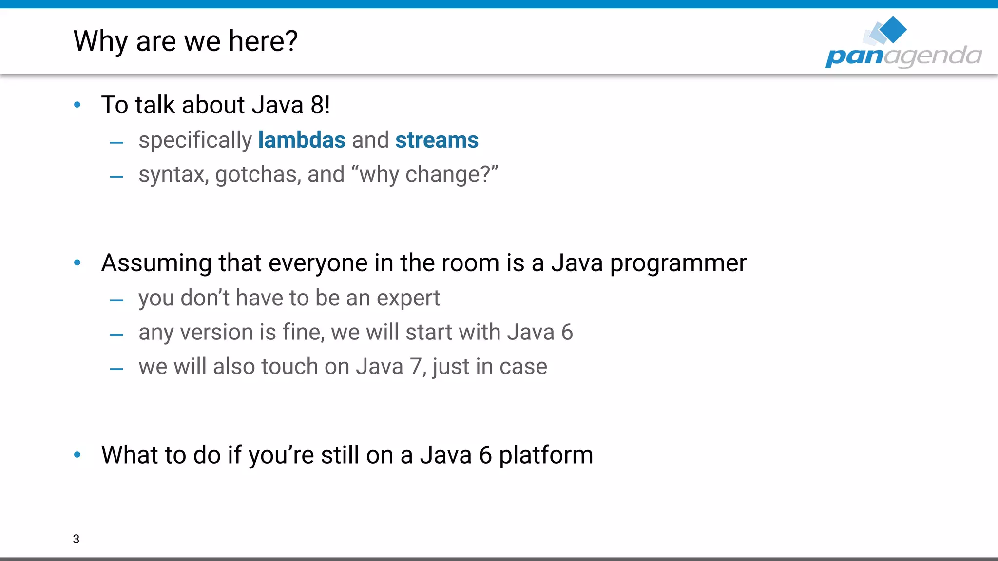 Why are we here?
• To talk about Java 8!
– specifically lambdas and streams
– syntax, gotchas, and “why change?” 
 
• Assuming that everyone in the room is a Java programmer
– you don’t have to be an expert
– any version is fine, we will start with Java 6
– we will also touch on Java 7, just in case 
 
• What to do if you’re still on a Java 6 platform
3
 