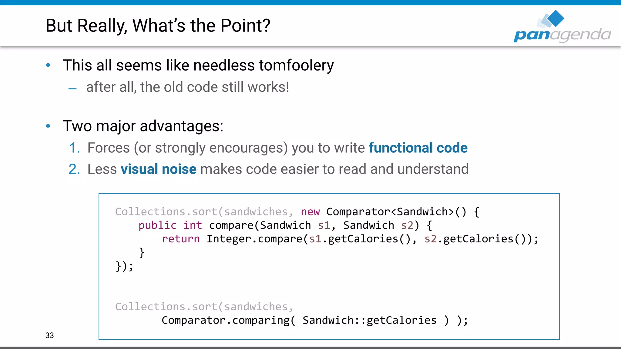 But Really, What’s the Point?
• This all seems like needless tomfoolery
– after all, the old code still works! 
• Two major advantages:
1. Forces (or strongly encourages) you to write functional code
2. Less visual noise makes code easier to read and understand
33
Collections.sort(sandwiches, new Comparator<Sandwich>() {
public int compare(Sandwich s1, Sandwich s2) {
return Integer.compare(s1.getCalories(), s2.getCalories());
}
});
Collections.sort(sandwiches,
Comparator.comparing( Sandwich::getCalories ) );
 