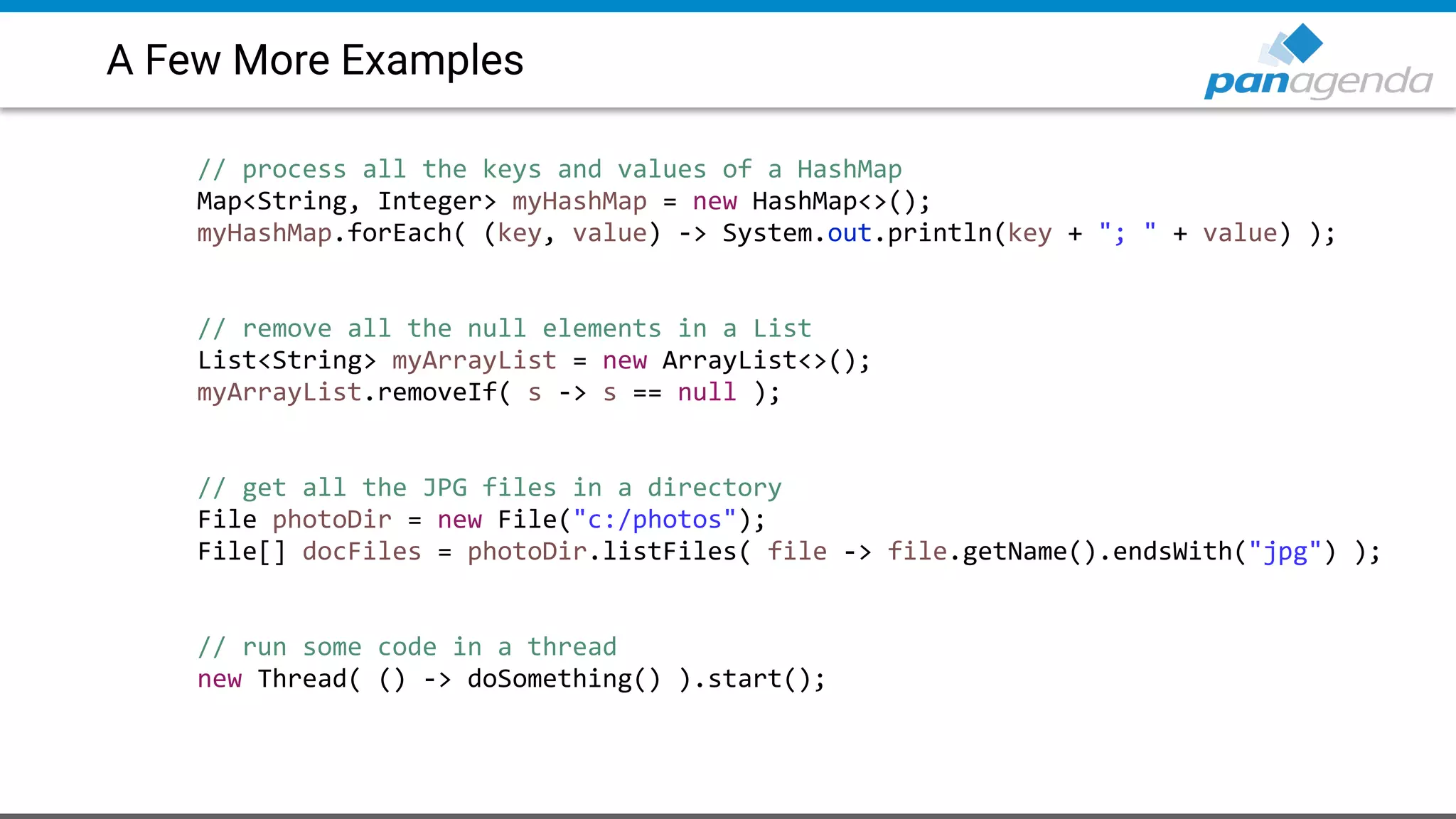 A Few More Examples
// process all the keys and values of a HashMap
Map<String, Integer> myHashMap = new HashMap<>();
myHashMap.forEach( (key, value) -> System.out.println(key + "; " + value) );
// remove all the null elements in a List
List<String> myArrayList = new ArrayList<>();
myArrayList.removeIf( s -> s == null );
// get all the JPG files in a directory
File photoDir = new File("c:/photos");
File[] docFiles = photoDir.listFiles( file -> file.getName().endsWith("jpg") );
// run some code in a thread
new Thread( () -> doSomething() ).start();
 