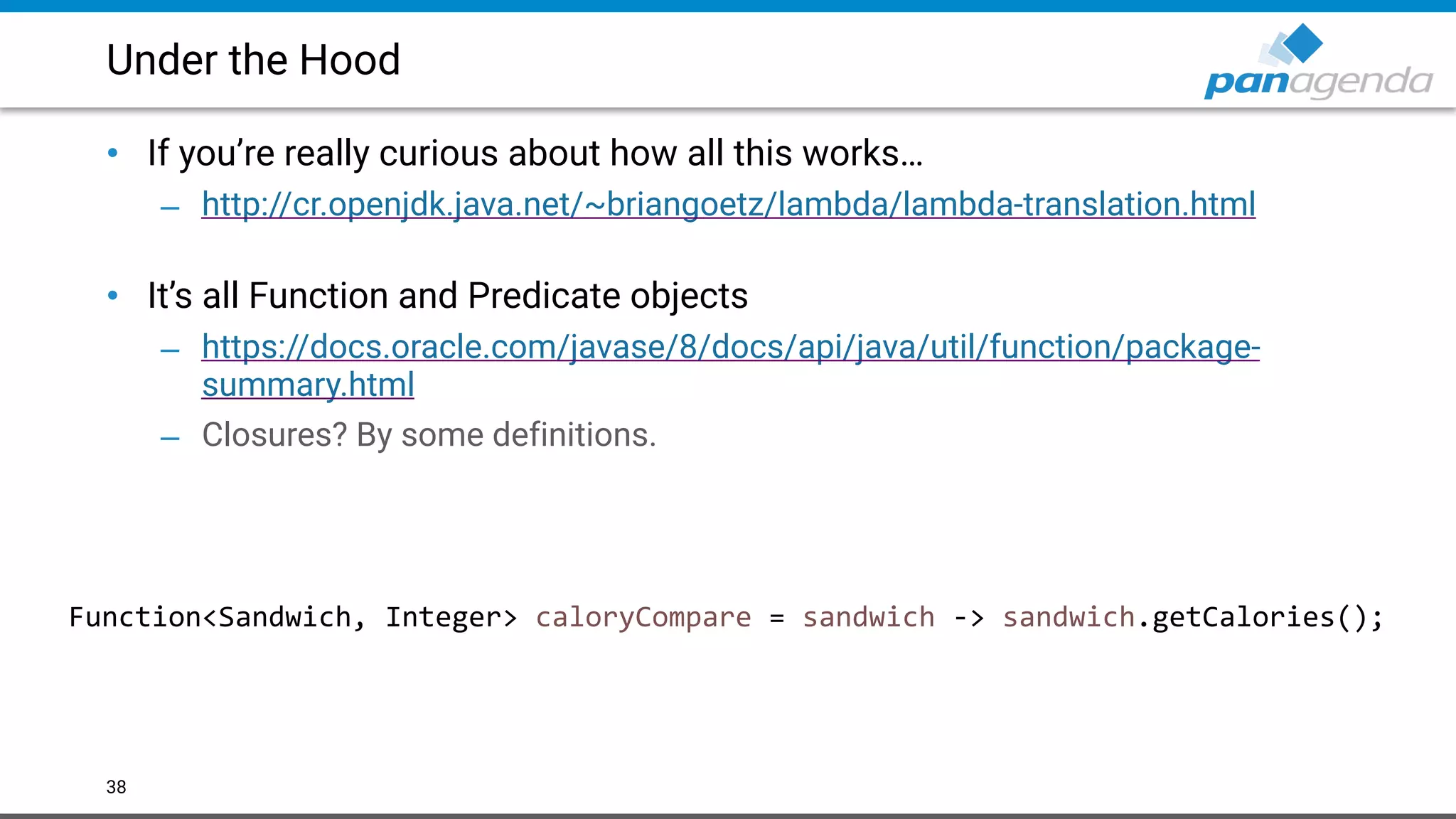 Under the Hood
• If you’re really curious about how all this works…
– http://cr.openjdk.java.net/~briangoetz/lambda/lambda-translation.html  
• It’s all Function and Predicate objects
– https://docs.oracle.com/javase/8/docs/api/java/util/function/package-
summary.html
– Closures? By some definitions.
38
Function<Sandwich, Integer> caloryCompare = sandwich -> sandwich.getCalories();
 