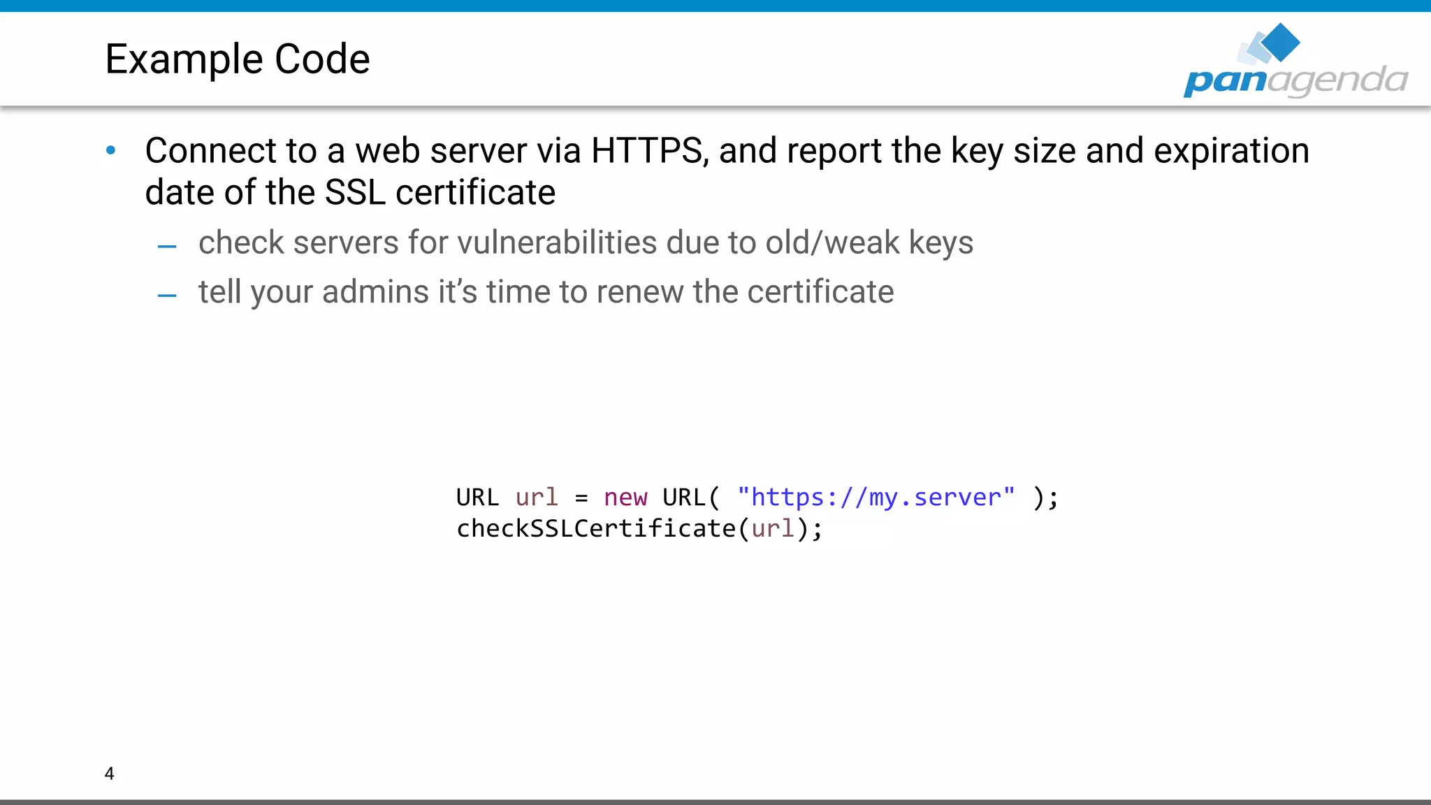 Example Code
• Connect to a web server via HTTPS, and report the key size and expiration
date of the SSL certificate
– check servers for vulnerabilities due to old/weak keys
– tell your admins it’s time to renew the certificate
4
URL url = new URL( "https://my.server" );
checkSSLCertificate(url);
 