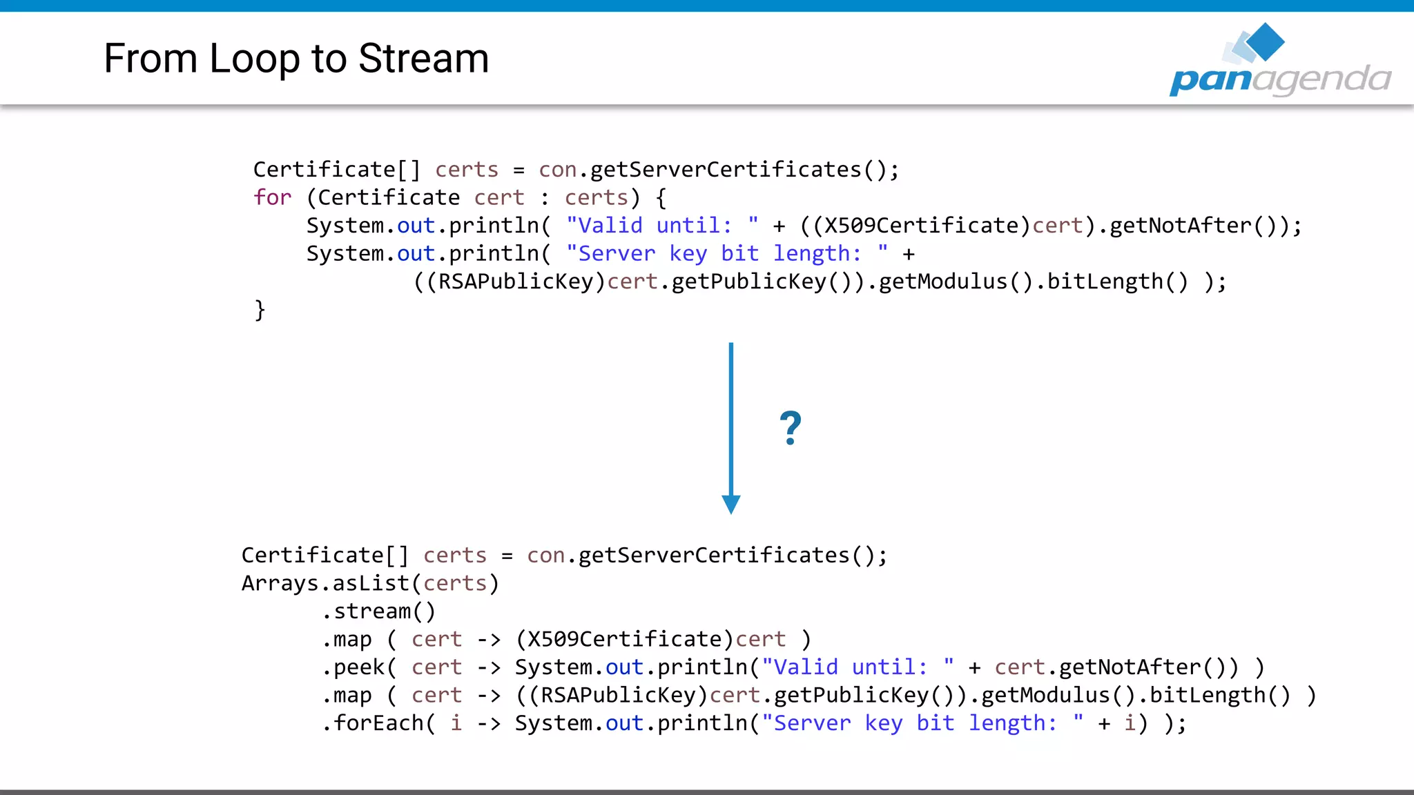 From Loop to Stream
Certificate[] certs = con.getServerCertificates();
for (Certificate cert : certs) {
System.out.println( "Valid until: " + ((X509Certificate)cert).getNotAfter());
System.out.println( "Server key bit length: " +
((RSAPublicKey)cert.getPublicKey()).getModulus().bitLength() );
}
Certificate[] certs = con.getServerCertificates();
Arrays.asList(certs)
.stream()
.map ( cert -> (X509Certificate)cert )
.peek( cert -> System.out.println("Valid until: " + cert.getNotAfter()) )
.map ( cert -> ((RSAPublicKey)cert.getPublicKey()).getModulus().bitLength() )
.forEach( i -> System.out.println("Server key bit length: " + i) );
?
 