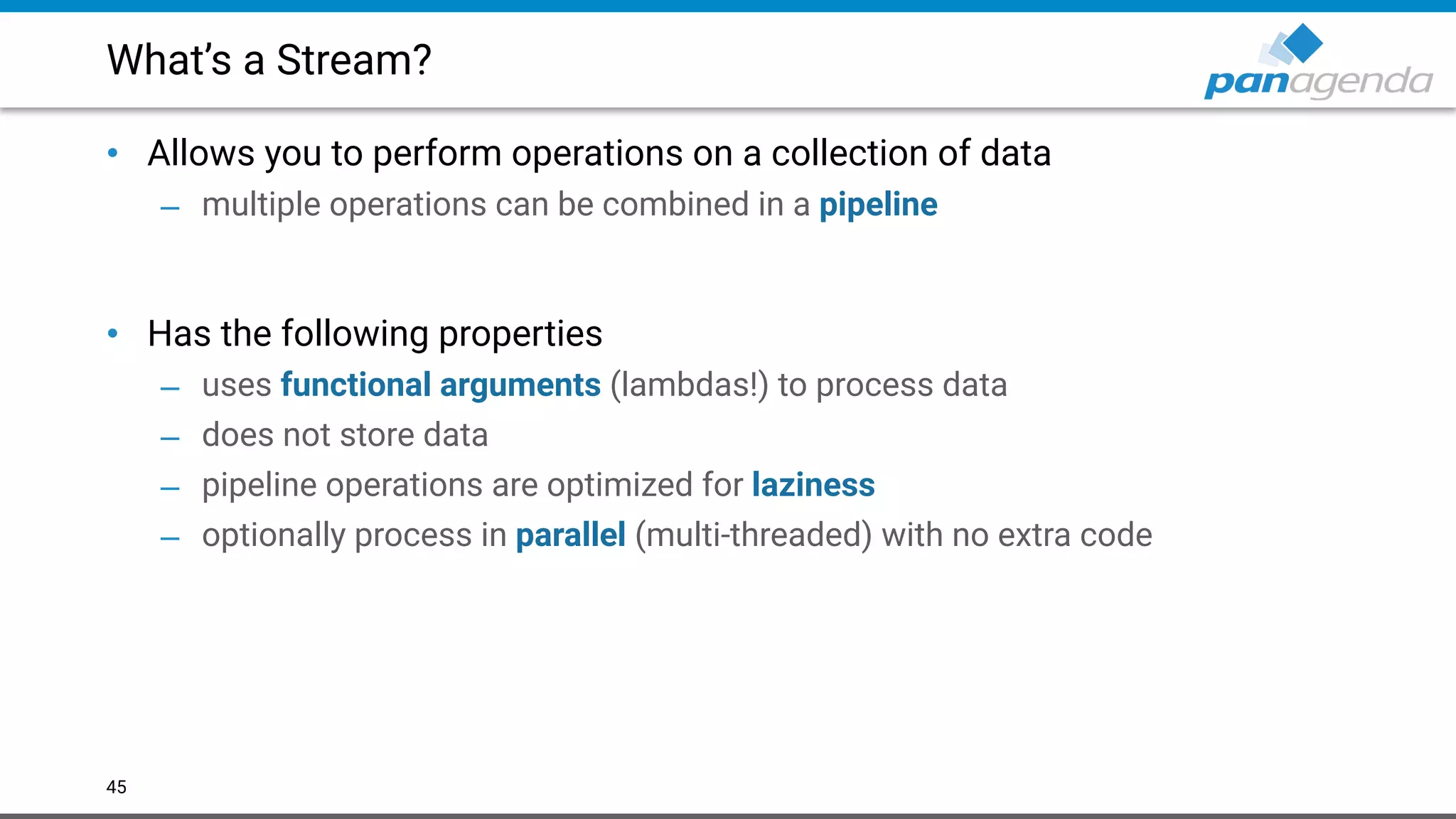 What’s a Stream?
• Allows you to perform operations on a collection of data
– multiple operations can be combined in a pipeline 
 
• Has the following properties
– uses functional arguments (lambdas!) to process data
– does not store data
– pipeline operations are optimized for laziness
– optionally process in parallel (multi-threaded) with no extra code
45
 