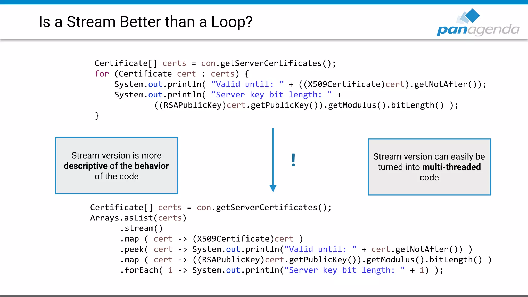 Is a Stream Better than a Loop?
Certificate[] certs = con.getServerCertificates();
for (Certificate cert : certs) {
System.out.println( "Valid until: " + ((X509Certificate)cert).getNotAfter());
System.out.println( "Server key bit length: " +
((RSAPublicKey)cert.getPublicKey()).getModulus().bitLength() );
}
Certificate[] certs = con.getServerCertificates();
Arrays.asList(certs)
.stream()
.map ( cert -> (X509Certificate)cert )
.peek( cert -> System.out.println("Valid until: " + cert.getNotAfter()) )
.map ( cert -> ((RSAPublicKey)cert.getPublicKey()).getModulus().bitLength() )
.forEach( i -> System.out.println("Server key bit length: " + i) );
!Stream version is more
descriptive of the behavior
of the code
Stream version can easily be
turned into multi-threaded
code
 