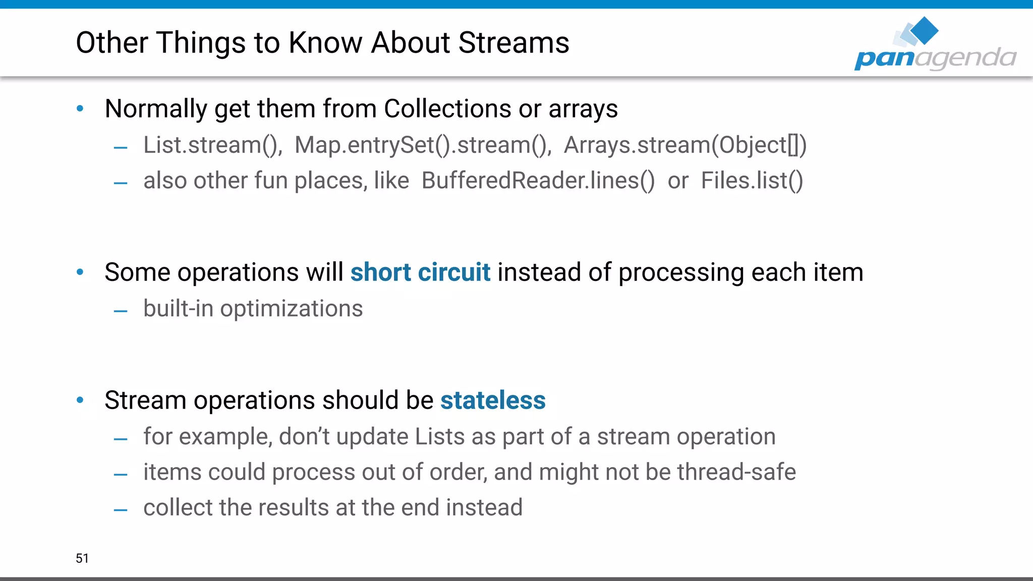 Other Things to Know About Streams
• Normally get them from Collections or arrays
– List.stream(), Map.entrySet().stream(), Arrays.stream(Object[])
– also other fun places, like BufferedReader.lines() or Files.list() 
 
• Some operations will short circuit instead of processing each item
– built-in optimizations 
 
• Stream operations should be stateless
– for example, don’t update Lists as part of a stream operation
– items could process out of order, and might not be thread-safe
– collect the results at the end instead
51
 
