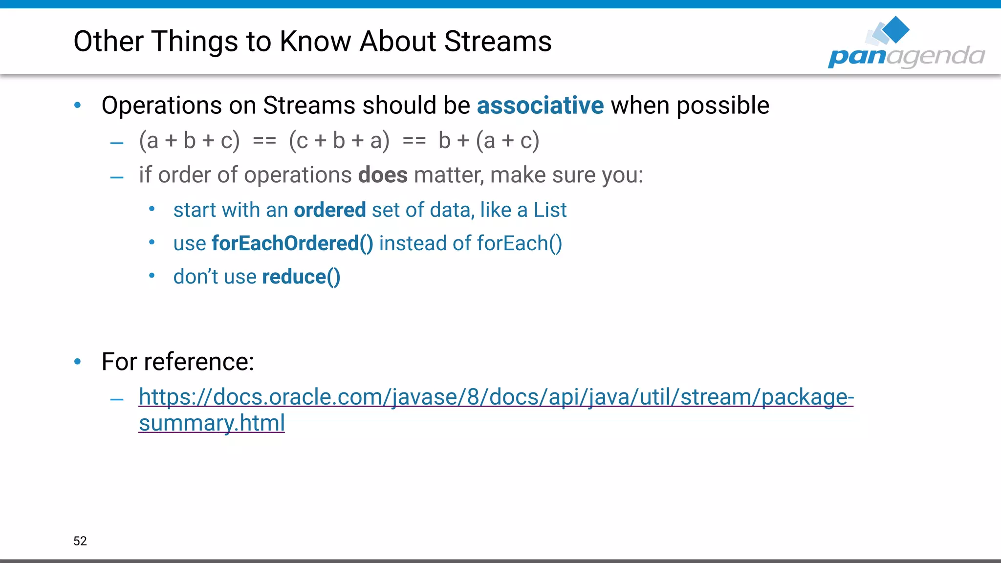 Other Things to Know About Streams
• Operations on Streams should be associative when possible
– (a + b + c) == (c + b + a) == b + (a + c)
– if order of operations does matter, make sure you:
• start with an ordered set of data, like a List
• use forEachOrdered() instead of forEach()
• don’t use reduce()  
 
• For reference:
– https://docs.oracle.com/javase/8/docs/api/java/util/stream/package-
summary.html
52
 