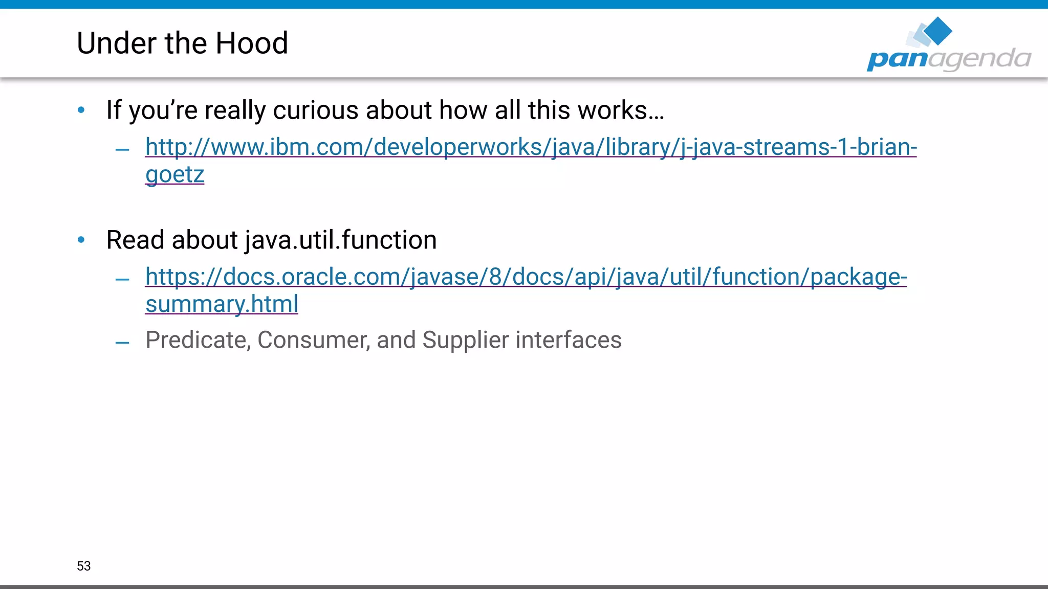 Under the Hood
• If you’re really curious about how all this works…
– http://www.ibm.com/developerworks/java/library/j-java-streams-1-brian-
goetz  
• Read about java.util.function
– https://docs.oracle.com/javase/8/docs/api/java/util/function/package-
summary.html
– Predicate, Consumer, and Supplier interfaces
53
 