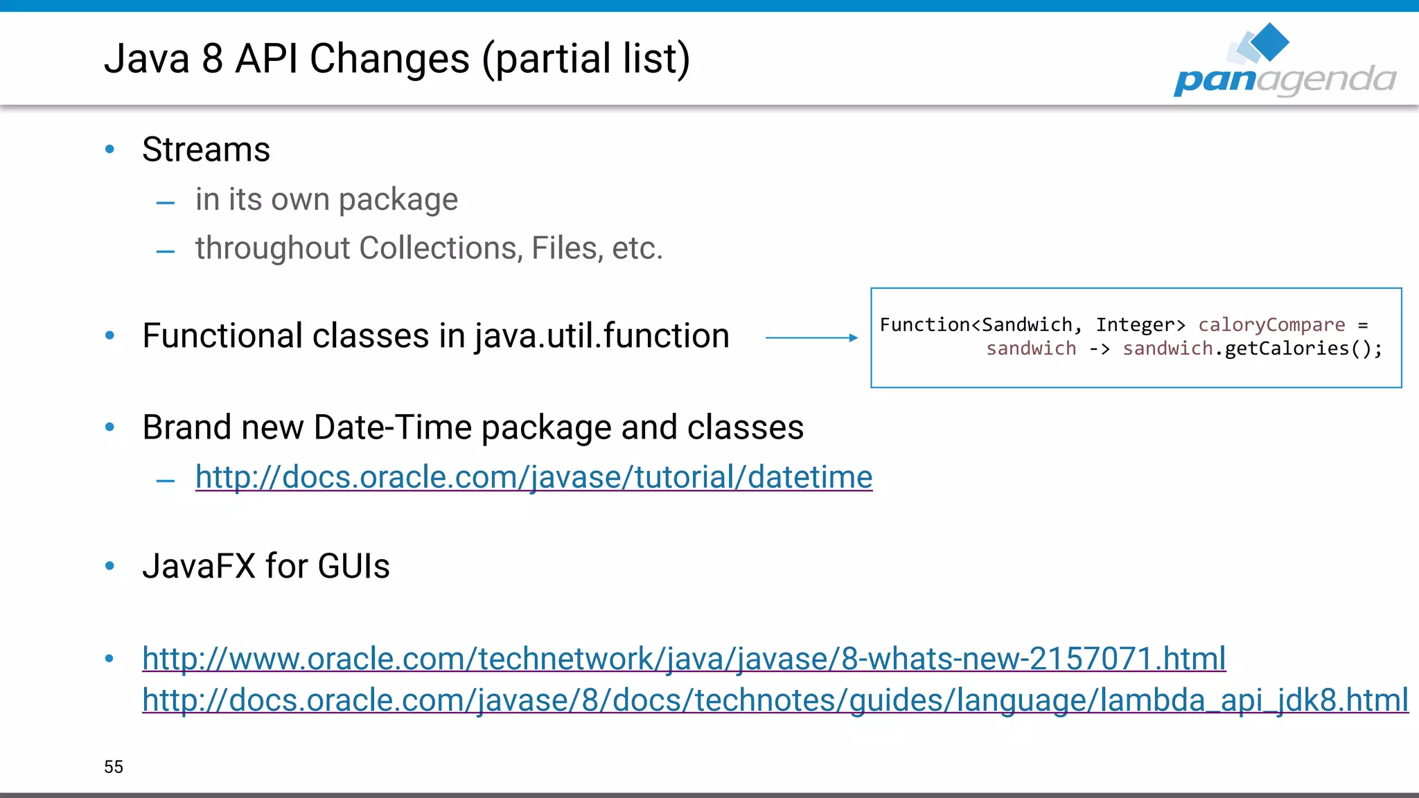 Java 8 API Changes (partial list)
• Streams
– in its own package
– throughout Collections, Files, etc. 
• Functional classes in java.util.function 
• Brand new Date-Time package and classes
– http://docs.oracle.com/javase/tutorial/datetime  
• JavaFX for GUIs 
• http://www.oracle.com/technetwork/java/javase/8-whats-new-2157071.html  
http://docs.oracle.com/javase/8/docs/technotes/guides/language/lambda_api_jdk8.html
55
Function<Sandwich, Integer> caloryCompare =
sandwich -> sandwich.getCalories();
 