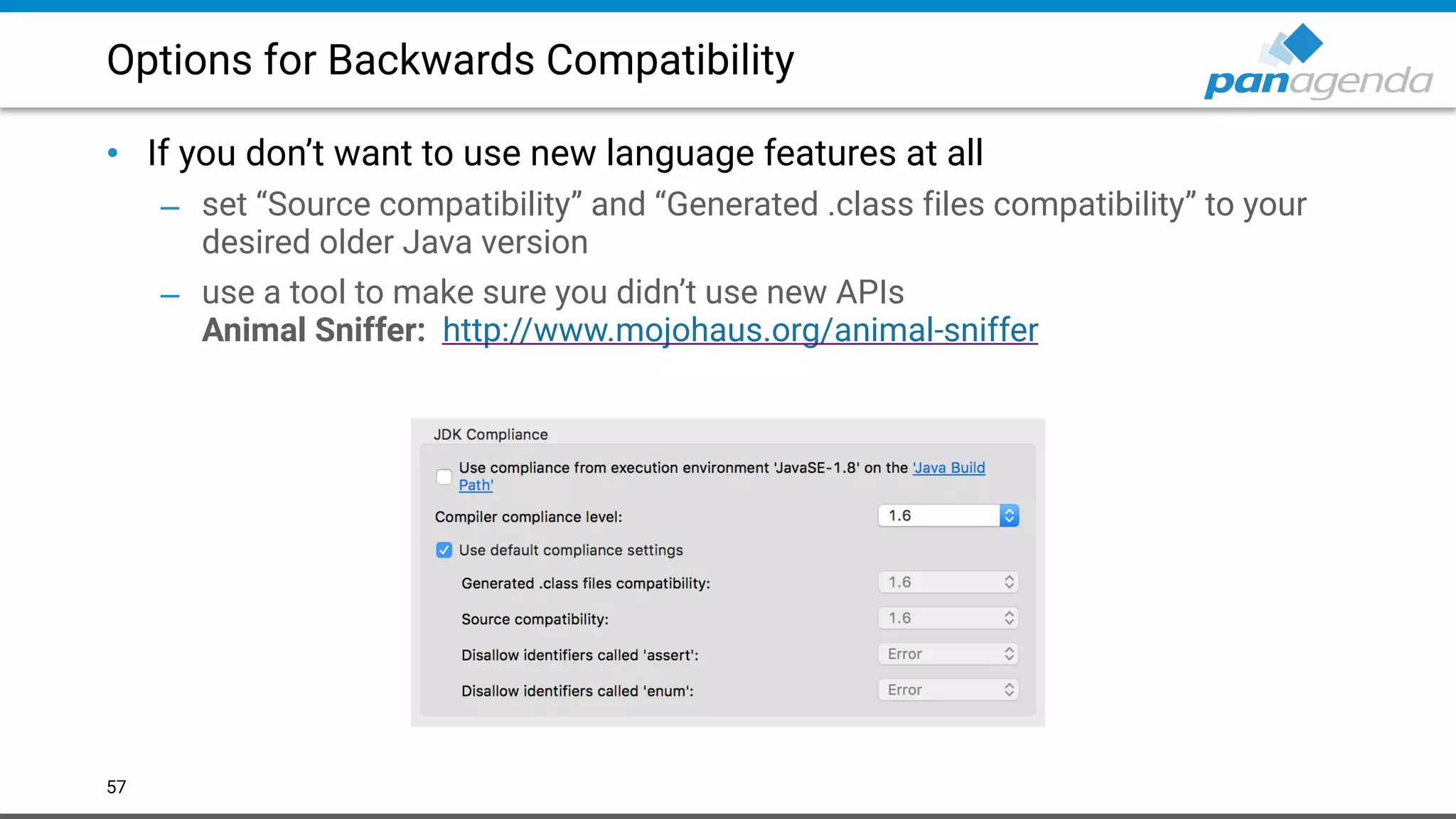 Options for Backwards Compatibility
• If you don’t want to use new language features at all
– set “Source compatibility” and “Generated .class files compatibility” to your
desired older Java version
– use a tool to make sure you didn’t use new APIs 
Animal Sniffer: http://www.mojohaus.org/animal-sniffer  
57
 