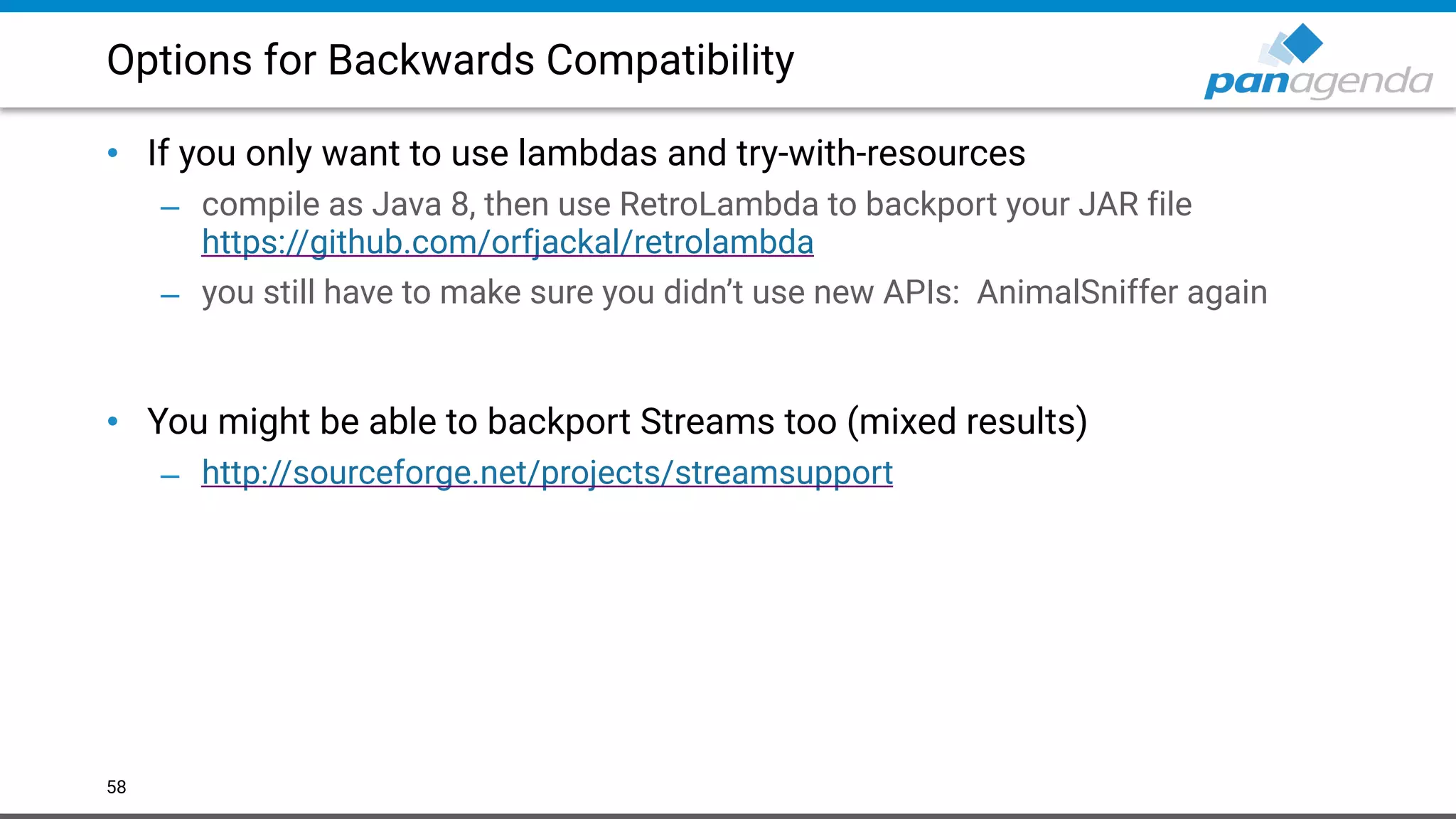 Options for Backwards Compatibility
• If you only want to use lambdas and try-with-resources
– compile as Java 8, then use RetroLambda to backport your JAR file  
https://github.com/orfjackal/retrolambda
– you still have to make sure you didn’t use new APIs: AnimalSniffer again 
 
• You might be able to backport Streams too (mixed results)
– http://sourceforge.net/projects/streamsupport
58
 
