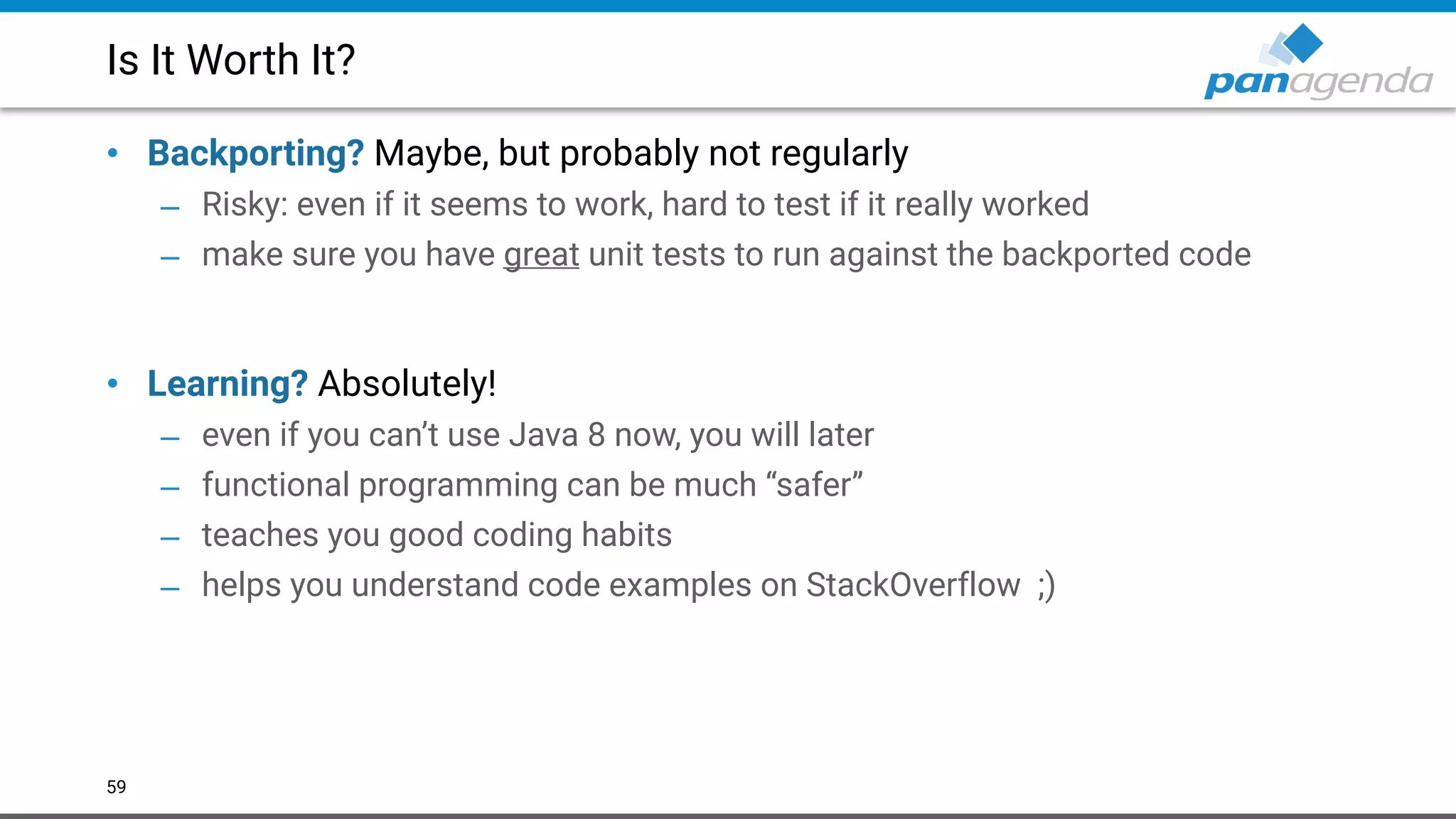 Is It Worth It?
• Backporting? Maybe, but probably not regularly
– Risky: even if it seems to work, hard to test if it really worked
– make sure you have great unit tests to run against the backported code 
 
• Learning? Absolutely!
– even if you can’t use Java 8 now, you will later
– functional programming can be much “safer”
– teaches you good coding habits
– helps you understand code examples on StackOverflow ;)
59
 