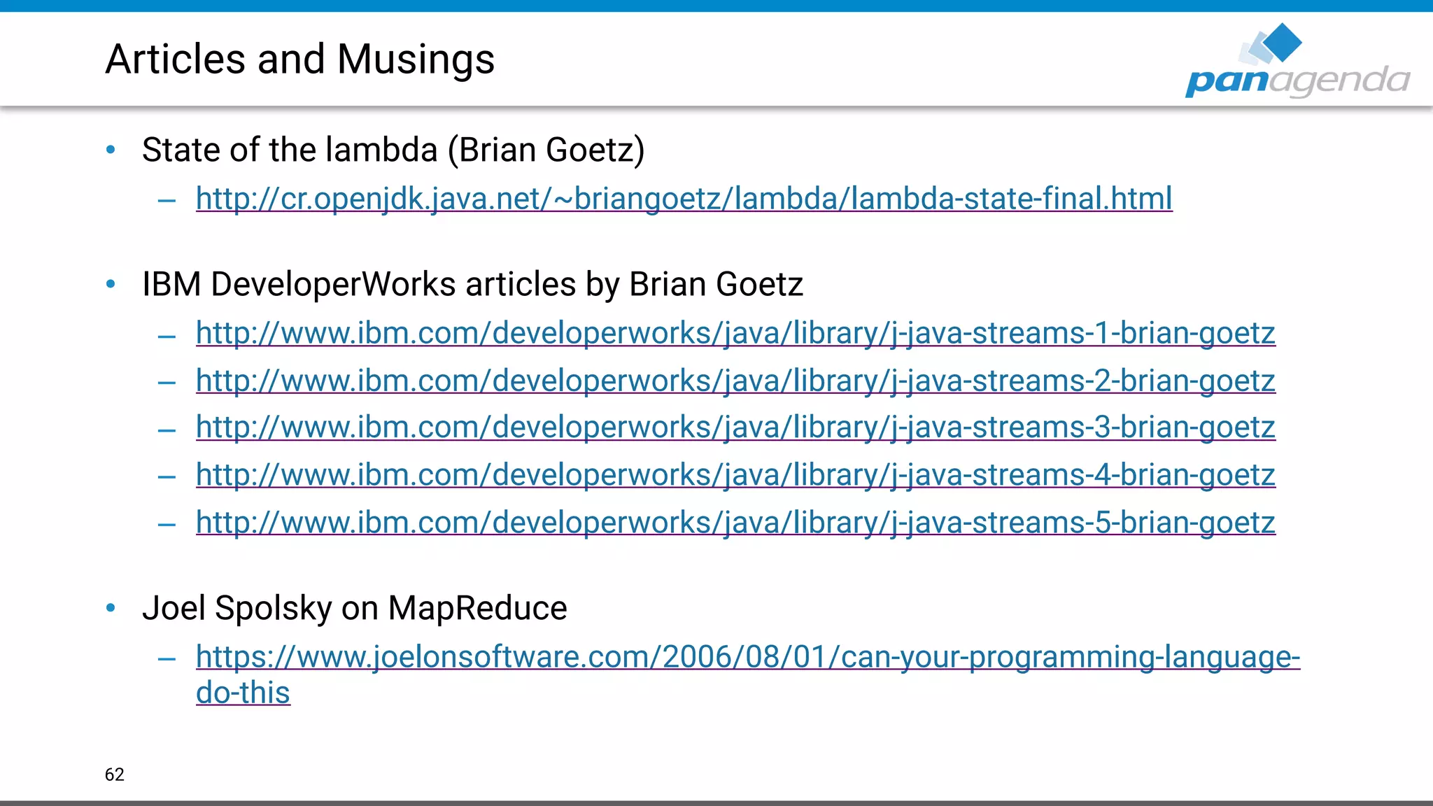 Articles and Musings
• State of the lambda (Brian Goetz)
– http://cr.openjdk.java.net/~briangoetz/lambda/lambda-state-final.html  
• IBM DeveloperWorks articles by Brian Goetz
– http://www.ibm.com/developerworks/java/library/j-java-streams-1-brian-goetz
– http://www.ibm.com/developerworks/java/library/j-java-streams-2-brian-goetz
– http://www.ibm.com/developerworks/java/library/j-java-streams-3-brian-goetz
– http://www.ibm.com/developerworks/java/library/j-java-streams-4-brian-goetz
– http://www.ibm.com/developerworks/java/library/j-java-streams-5-brian-goetz 
• Joel Spolsky on MapReduce
– https://www.joelonsoftware.com/2006/08/01/can-your-programming-language-
do-this
62
 
