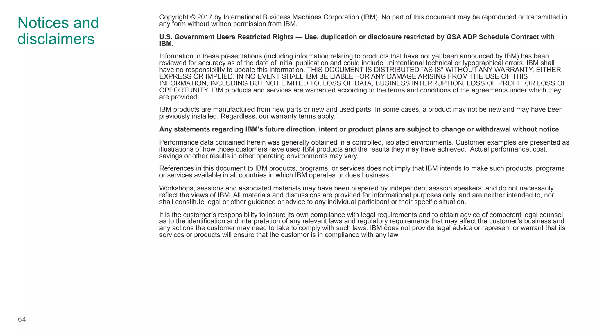 Notices and
disclaimers
Copyright © 2017 by International Business Machines Corporation (IBM). No part of this document may be reproduced or transmitted in
any form without written permission from IBM.
U.S. Government Users Restricted Rights — Use, duplication or disclosure restricted by GSA ADP Schedule Contract with
IBM.
Information in these presentations (including information relating to products that have not yet been announced by IBM) has been
reviewed for accuracy as of the date of initial publication and could include unintentional technical or typographical errors. IBM shall
have no responsibility to update this information. THIS DOCUMENT IS DISTRIBUTED "AS IS" WITHOUT ANY WARRANTY, EITHER
EXPRESS OR IMPLIED. IN NO EVENT SHALL IBM BE LIABLE FOR ANY DAMAGE ARISING FROM THE USE OF THIS
INFORMATION, INCLUDING BUT NOT LIMITED TO, LOSS OF DATA, BUSINESS INTERRUPTION, LOSS OF PROFIT OR LOSS OF
OPPORTUNITY. IBM products and services are warranted according to the terms and conditions of the agreements under which they
are provided.
IBM products are manufactured from new parts or new and used parts. In some cases, a product may not be new and may have been
previously installed. Regardless, our warranty terms apply.”
Any statements regarding IBM's future direction, intent or product plans are subject to change or withdrawal without notice.
Performance data contained herein was generally obtained in a controlled, isolated environments. Customer examples are presented as
illustrations of how those customers have used IBM products and the results they may have achieved. Actual performance, cost,
savings or other results in other operating environments may vary.
References in this document to IBM products, programs, or services does not imply that IBM intends to make such products, programs
or services available in all countries in which IBM operates or does business.
Workshops, sessions and associated materials may have been prepared by independent session speakers, and do not necessarily
reflect the views of IBM. All materials and discussions are provided for informational purposes only, and are neither intended to, nor
shall constitute legal or other guidance or advice to any individual participant or their specific situation.
It is the customer’s responsibility to insure its own compliance with legal requirements and to obtain advice of competent legal counsel
as to the identification and interpretation of any relevant laws and regulatory requirements that may affect the customer’s business and
any actions the customer may need to take to comply with such laws. IBM does not provide legal advice or represent or warrant that its
services or products will ensure that the customer is in compliance with any law
64
 
