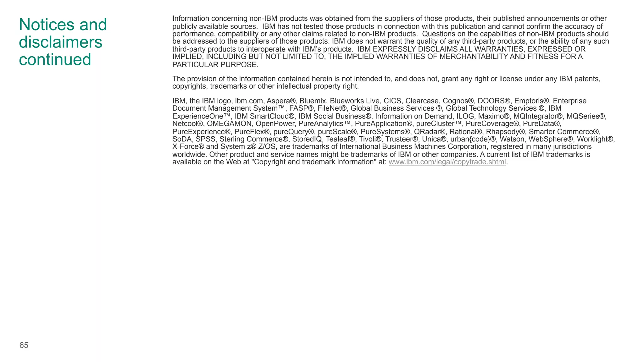 Notices and
disclaimers
continued
Information concerning non-IBM products was obtained from the suppliers of those products, their published announcements or other
publicly available sources. IBM has not tested those products in connection with this publication and cannot confirm the accuracy of
performance, compatibility or any other claims related to non-IBM products. Questions on the capabilities of non-IBM products should
be addressed to the suppliers of those products. IBM does not warrant the quality of any third-party products, or the ability of any such
third-party products to interoperate with IBM’s products. IBM EXPRESSLY DISCLAIMS ALL WARRANTIES, EXPRESSED OR
IMPLIED, INCLUDING BUT NOT LIMITED TO, THE IMPLIED WARRANTIES OF MERCHANTABILITY AND FITNESS FOR A
PARTICULAR PURPOSE.
The provision of the information contained herein is not intended to, and does not, grant any right or license under any IBM patents,
copyrights, trademarks or other intellectual property right.
IBM, the IBM logo, ibm.com, Aspera®, Bluemix, Blueworks Live, CICS, Clearcase, Cognos®, DOORS®, Emptoris®, Enterprise
Document Management System™, FASP®, FileNet®, Global Business Services ®, Global Technology Services ®, IBM
ExperienceOne™, IBM SmartCloud®, IBM Social Business®, Information on Demand, ILOG, Maximo®, MQIntegrator®, MQSeries®,
Netcool®, OMEGAMON, OpenPower, PureAnalytics™, PureApplication®, pureCluster™, PureCoverage®, PureData®,
PureExperience®, PureFlex®, pureQuery®, pureScale®, PureSystems®, QRadar®, Rational®, Rhapsody®, Smarter Commerce®,
SoDA, SPSS, Sterling Commerce®, StoredIQ, Tealeaf®, Tivoli®, Trusteer®, Unica®, urban{code}®, Watson, WebSphere®, Worklight®,
X-Force® and System z® Z/OS, are trademarks of International Business Machines Corporation, registered in many jurisdictions
worldwide. Other product and service names might be trademarks of IBM or other companies. A current list of IBM trademarks is
available on the Web at "Copyright and trademark information" at: www.ibm.com/legal/copytrade.shtml.
65
 