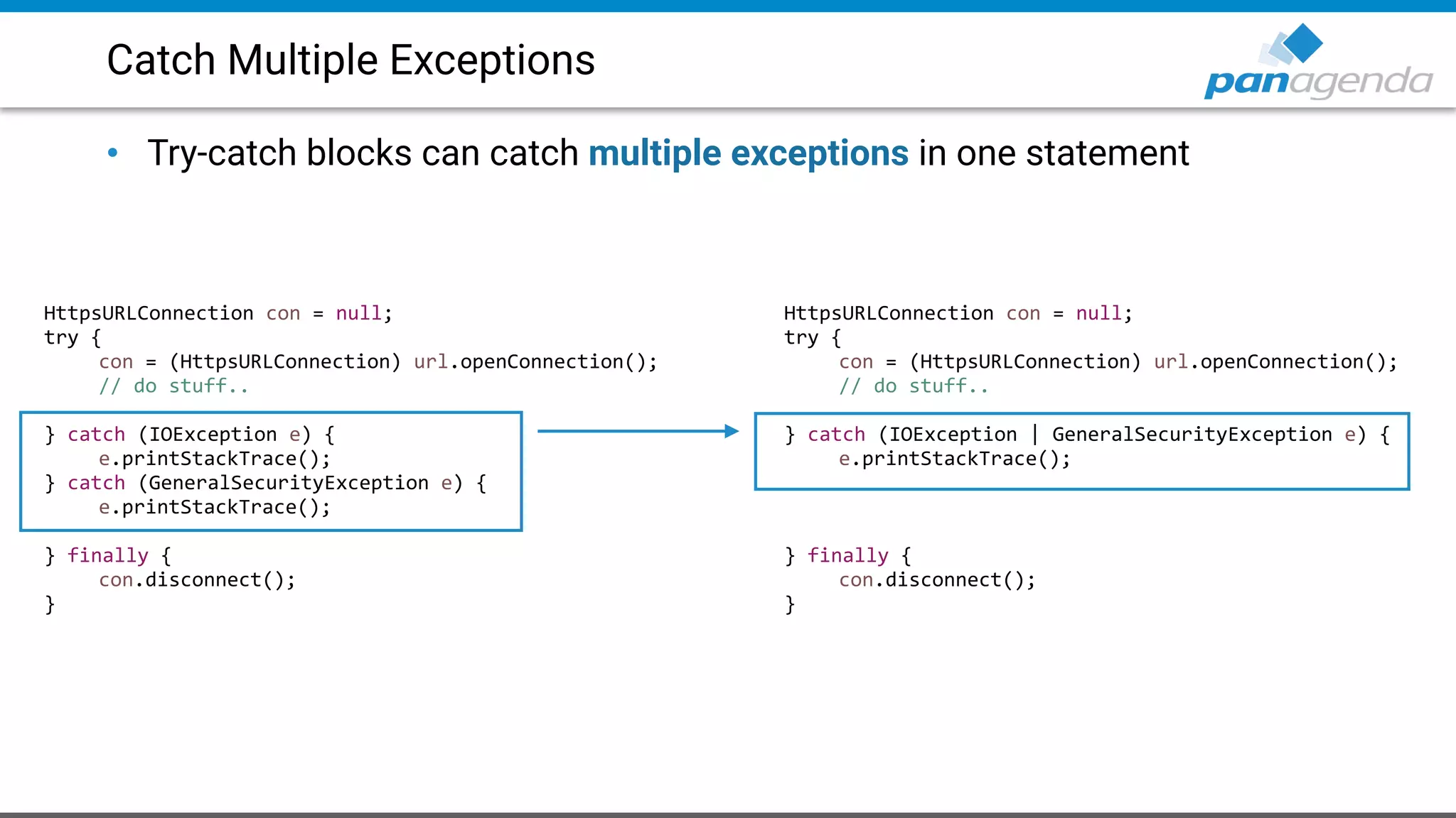 Catch Multiple Exceptions
• Try-catch blocks can catch multiple exceptions in one statement
HttpsURLConnection con = null;
try {
con = (HttpsURLConnection) url.openConnection();
// do stuff..
} catch (IOException e) {
e.printStackTrace();
} catch (GeneralSecurityException e) {
e.printStackTrace();
} finally {
con.disconnect();
}
HttpsURLConnection con = null;
try {
con = (HttpsURLConnection) url.openConnection();
// do stuff..
} catch (IOException | GeneralSecurityException e) {
e.printStackTrace();
} finally {
con.disconnect();
}
 