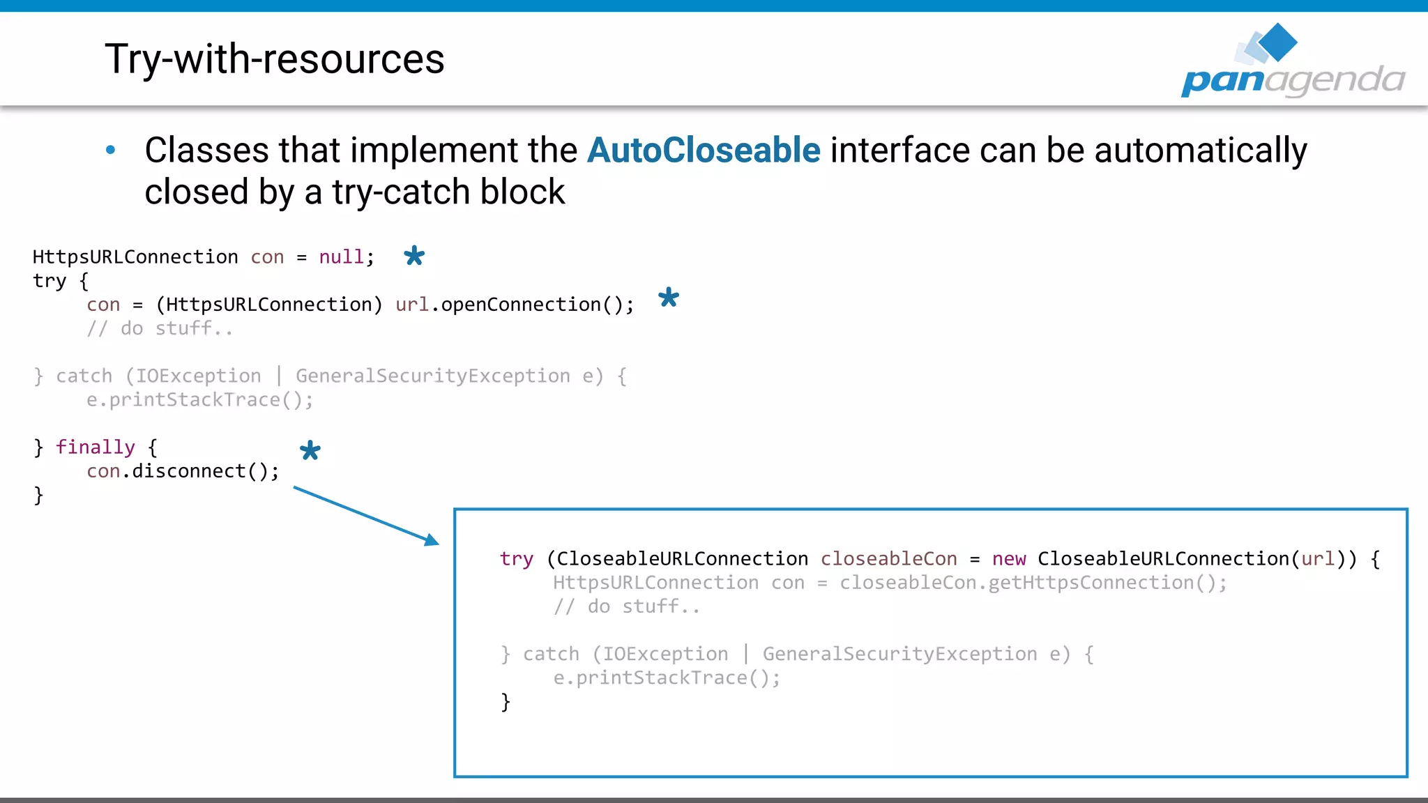 Try-with-resources
• Classes that implement the AutoCloseable interface can be automatically
closed by a try-catch block
HttpsURLConnection con = null;
try {
con = (HttpsURLConnection) url.openConnection();
// do stuff..
} catch (IOException | GeneralSecurityException e) {
e.printStackTrace();
} finally {
con.disconnect();
}
try (CloseableURLConnection closeableCon = new CloseableURLConnection(url)) {
HttpsURLConnection con = closeableCon.getHttpsConnection();
// do stuff..
} catch (IOException | GeneralSecurityException e) {
e.printStackTrace();
}
*
*
*
 