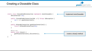 Creating a Closeable Class
static class CloseableURLConnection implements AutoCloseable {
URLConnection con;
public CloseableURLConnection(URL url) throws IOException {
con = url.openConnection();
}
public HttpsURLConnection getHttpsConnection() {
return (HttpsURLConnection)con;
}
@Override
public void close() {
getHttpsConnection().disconnect();
}
}
implement AutoCloseable
create a close() method
 