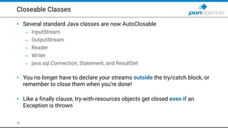 Closeable Classes
• Several standard Java classes are now AutoClosable
– InputStream
– OutputStream
– Reader
– Writer
– java.sql.Connection, Statement, and ResultSet 
• You no longer have to declare your streams outside the try/catch block, or
remember to close them when you’re done! 
• Like a finally clause, try-with-resources objects get closed even if an
Exception is thrown
11
 