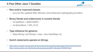 A Few Other Java 7 Goodies
• New and/or improved classes
– java.nio.file, updated XML libraries, new/enhanced cryptography providers 
• Binary literals and underscores in numeric literals
– int byteNum = 0b00100001;
– int phoneNum = 555_1212; 
• Type inference for generics
– Map<String, List<String>> map = new HashMap<>(); 
• Switch statements operate on Strings 
• http://docs.oracle.com/javase/8/docs/technotes/guides/language/enhancements.html  
http://www.oracle.com/technetwork/java/javase/jdk7-relnotes-418459.html
 
