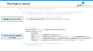 The Code in Java 8
public static void checkSSLCertificate(URL url) {
try (CloseableURLConnection closeableCon = new CloseableURLConnection(url)) {
HttpsURLConnection con = closeableCon.getHttpsConnection();
con.setSSLSocketFactory( fakeSocketFactory() );
con.setHostnameVerifier( (hostname, session) -> true );
con.connect();
Certificate[] certs = con.getServerCertificates();
Arrays.asList(certs)
.stream()
.map ( cert -> (X509Certificate)cert )
.peek( cert -> System.out.println("Valid until: " + cert.getNotAfter()) )
.map ( cert -> ((RSAPublicKey)cert.getPublicKey()).getModulus().bitLength() )
.forEach( i -> System.out.println("Server key bit length: " + i) );
} catch (IOException | GeneralSecurityException e) {
e.printStackTrace();
}
}
lambda hostname verifier
read the array as a stream,
not a loop
 