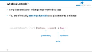 What’s a Lambda?
• Simplified syntax for writing single-method classes 
• You are effectively passing a function as a parameter to a method
16
con.setHostnameVerifier( (hostname, session) -> true );
(parameters)
arrow
expression
 