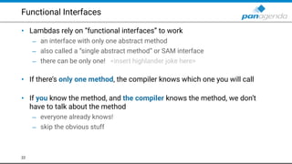 Functional Interfaces
• Lambdas rely on “functional interfaces” to work
– an interface with only one abstract method
– also called a “single abstract method” or SAM interface
– there can be only one! <insert highlander joke here> 
• If there’s only one method, the compiler knows which one you will call 
• If you know the method, and the compiler knows the method, we don’t
have to talk about the method
– everyone already knows!
– skip the obvious stuff
22
 