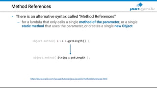 Method References
• There is an alternative syntax called “Method References”
– for a lambda that only calls a single method of the parameter, or a single
static method that uses the parameter, or creates a single new Object
object.method( s -> s.getLength() );
object.method( String::getLength );
http://docs.oracle.com/javase/tutorial/java/javaOO/methodreferences.html
 