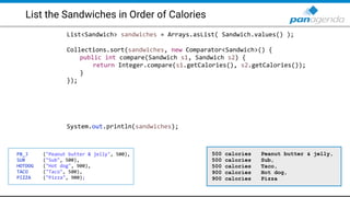 List the Sandwiches in Order of Calories
List<Sandwich> sandwiches = Arrays.asList( Sandwich.values() );
Collections.sort(sandwiches, new Comparator<Sandwich>() {
public int compare(Sandwich s1, Sandwich s2) {
return Integer.compare(s1.getCalories(), s2.getCalories());
}
});
System.out.println(sandwiches);
PB_J ("Peanut butter & jelly", 500),
SUB ("Sub", 500),
HOTDOG ("Hot dog", 900),
TACO ("Taco", 500),
PIZZA ("Pizza", 900);
500 calories Peanut butter & jelly,
500 calories Sub,
500 calories Taco,
900 calories Hot dog,
900 calories Pizza
 