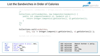 List the Sandwiches in Order of Calories
List<Sandwich> sandwiches = Arrays.asList( Sandwich.values() );
/*
Collections.sort(sandwiches, new Comparator<Sandwich>() {
public int compare(Sandwich s1, Sandwich s2) {
return Integer.compare(s1.getCalories(), s2.getCalories());
}
});
*/
Collections.sort(sandwiches,
(s1, s2) -> Integer.compare(s1.getCalories(), s2.getCalories()) );
System.out.println(sandwiches);
PB_J ("Peanut butter & jelly", 500),
SUB ("Sub", 500),
HOTDOG ("Hot dog", 900),
TACO ("Taco", 500),
PIZZA ("Pizza", 900);
500 calories Peanut butter & jelly,
500 calories Sub,
500 calories Taco,
900 calories Hot dog,
900 calories Pizza
 