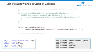 List the Sandwiches in Order of Calories
List<Sandwich> sandwiches = Arrays.asList( Sandwich.values() );
/*
Collections.sort(sandwiches, new Comparator<Sandwich>() {
public int compare(Sandwich s1, Sandwich s2) {
return Integer.compare(s1.getCalories(), s2.getCalories());
}
});
*/
Collections.sort(sandwiches,
Comparator.comparing( sandwich -> sandwich.getCalories() ) );
System.out.println(sandwiches);
PB_J ("Peanut butter & jelly", 500),
SUB ("Sub", 500),
HOTDOG ("Hot dog", 900),
TACO ("Taco", 500),
PIZZA ("Pizza", 900);
500 calories Peanut butter & jelly,
500 calories Sub,
500 calories Taco,
900 calories Hot dog,
900 calories Pizza
 