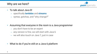 Why are we here?
• To talk about Java 8!
– specifically lambdas and streams
– syntax, gotchas, and “why change?” 
 
• Assuming that everyone in the room is a Java programmer
– you don’t have to be an expert
– any version is fine, we will start with Java 6
– we will also touch on Java 7, just in case 
 
• What to do if you’re still on a Java 6 platform
3
 