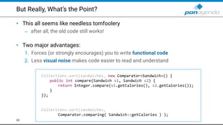 But Really, What’s the Point?
• This all seems like needless tomfoolery
– after all, the old code still works! 
• Two major advantages:
1. Forces (or strongly encourages) you to write functional code
2. Less visual noise makes code easier to read and understand
33
Collections.sort(sandwiches, new Comparator<Sandwich>() {
public int compare(Sandwich s1, Sandwich s2) {
return Integer.compare(s1.getCalories(), s2.getCalories());
}
});
Collections.sort(sandwiches,
Comparator.comparing( Sandwich::getCalories ) );
 