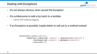 Dealing with Exceptions
• It’s not always obvious what caused the Exception 
• It’s cumbersome to add a try/catch to a lambda
– same with adding logging 
• If an Exception is possible, maybe better to call out to a method instead
36
Collections.sort(sandwiches,
Comparator.comparing( sandwich -> getCalories(sandwich) )
.thenComparing( sandwich -> getName(sandwich) )
.reversed() );
 