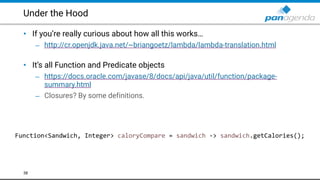 Under the Hood
• If you’re really curious about how all this works…
– http://cr.openjdk.java.net/~briangoetz/lambda/lambda-translation.html  
• It’s all Function and Predicate objects
– https://docs.oracle.com/javase/8/docs/api/java/util/function/package-
summary.html
– Closures? By some definitions.
38
Function<Sandwich, Integer> caloryCompare = sandwich -> sandwich.getCalories();
 
