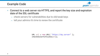 Example Code
• Connect to a web server via HTTPS, and report the key size and expiration
date of the SSL certificate
– check servers for vulnerabilities due to old/weak keys
– tell your admins it’s time to renew the certificate
4
URL url = new URL( "https://my.server" );
checkSSLCertificate(url);
 