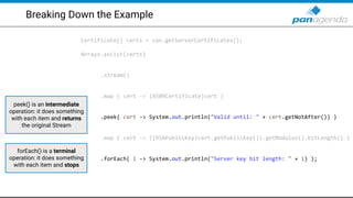 Breaking Down the Example
Certificate[] certs = con.getServerCertificates();
Arrays.asList(certs)
.stream()
.map ( cert -> (X509Certificate)cert )
.peek( cert -> System.out.println("Valid until: " + cert.getNotAfter()) )
.map ( cert -> ((RSAPublicKey)cert.getPublicKey()).getModulus().bitLength() )
.forEach( i -> System.out.println("Server key bit length: " + i) );
peek() is an intermediate
operation: it does something
with each item and returns
the original Stream
forEach() is a terminal
operation: it does something
with each item and stops
 