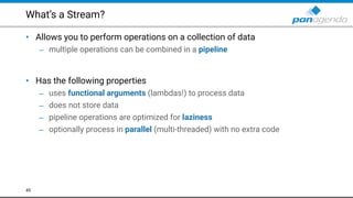 What’s a Stream?
• Allows you to perform operations on a collection of data
– multiple operations can be combined in a pipeline 
 
• Has the following properties
– uses functional arguments (lambdas!) to process data
– does not store data
– pipeline operations are optimized for laziness
– optionally process in parallel (multi-threaded) with no extra code
45
 