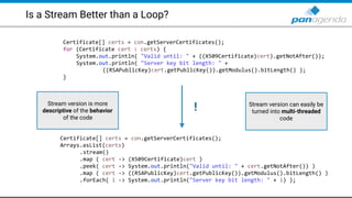 Is a Stream Better than a Loop?
Certificate[] certs = con.getServerCertificates();
for (Certificate cert : certs) {
System.out.println( "Valid until: " + ((X509Certificate)cert).getNotAfter());
System.out.println( "Server key bit length: " +
((RSAPublicKey)cert.getPublicKey()).getModulus().bitLength() );
}
Certificate[] certs = con.getServerCertificates();
Arrays.asList(certs)
.stream()
.map ( cert -> (X509Certificate)cert )
.peek( cert -> System.out.println("Valid until: " + cert.getNotAfter()) )
.map ( cert -> ((RSAPublicKey)cert.getPublicKey()).getModulus().bitLength() )
.forEach( i -> System.out.println("Server key bit length: " + i) );
!Stream version is more
descriptive of the behavior
of the code
Stream version can easily be
turned into multi-threaded
code
 
